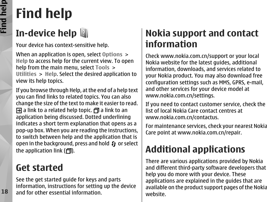 Find helpIn-device helpYour device has context-sensitive help.When an application is open, select Options &gt;Help to access help for the current view. To openhelp from the main menu, select Tools &gt;Utilities &gt; Help. Select the desired application toview its help topics.If you browse through Help, at the end of a help textyou can find links to related topics. You can alsochange the size of the text to make it easier to read. a link to a related help topic.   a link to anapplication being discussed. Dotted underliningindicates a short term explanation that opens as apop-up box. When you are reading the instructions,to switch between help and the application that isopen in the background, press and hold   or selectthe application link ( ).Get startedSee the get started guide for keys and partsinformation, instructions for setting up the deviceand for other essential information.Nokia support and contactinformationCheck www.nokia.com.cn/support or your localNokia website for the latest guides, additionalinformation, downloads, and services related toyour Nokia product. You may also download freeconfiguration settings such as MMS, GPRS, e-mail,and other services for your device model atwww.nokia.com.cn/settings.If you need to contact customer service, check thelist of local Nokia Care contact centres atwww.nokia.com.cn/contactus.For maintenance services, check your nearest NokiaCare point at www.nokia.com.cn/repair.Additional applicationsThere are various applications provided by Nokiaand different third-party software developers thathelp you do more with your device. Theseapplications are explained in the guides that areavailable on the product support pages of the Nokiawebsite.18Find help