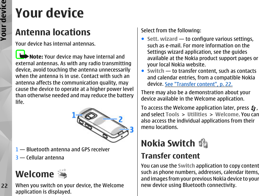 Your deviceAntenna locationsYour device has internal antennas.Note: Your device may have internal andexternal antennas. As with any radio transmittingdevice, avoid touching the antenna unnecessarilywhen the antenna is in use. Contact with such anantenna affects the communication quality, maycause the device to operate at a higher power levelthan otherwise needed and may reduce the batterylife.1 — Bluetooth antenna and GPS receiver3 — Cellular antennaWelcomeWhen you switch on your device, the Welcomeapplication is displayed.Select from the following:●Sett. wizard — to configure various settings,such as e-mail. For more information on theSettings wizard application, see the guidesavailable at the Nokia product support pages oryour local Nokia website.●Switch — to transfer content, such as contactsand calendar entries, from a compatible Nokiadevice. See &quot;Transfer content&quot;, p. 22.There may also be a demonstration about yourdevice available in the Welcome application.To access the Welcome application later, press  ,and select Tools &gt; Utilities &gt; Welcome. You canalso access the individual applications from theirmenu locations.Nokia SwitchTransfer contentYou can use the Switch application to copy contentsuch as phone numbers, addresses, calendar items,and images from your previous Nokia device to yournew device using Bluetooth connectivity.22Your device