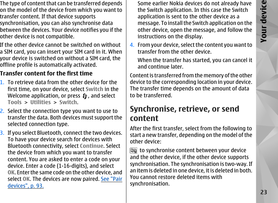 The type of content that can be transferred dependson the model of the device from which you want totransfer content. If that device supportssynchronisation, you can also synchronise databetween the devices. Your device notifies you if theother device is not compatible.If the other device cannot be switched on withouta SIM card, you can insert your SIM card in it. Whenyour device is switched on without a SIM card, theoffline profile is automatically activated.Transfer content for the first time1. To retrieve data from the other device for thefirst time, on your device, select Switch in theWelcome application, or press  , and selectTools &gt; Utilities &gt; Switch.2. Select the connection type you want to use totransfer the data. Both devices must support theselected connection type.3. If you select Bluetooth, connect the two devices.To have your device search for devices withBluetooth connectivity, select Continue. Selectthe device from which you want to transfercontent. You are asked to enter a code on yourdevice. Enter a code (1-16-digits), and selectOK. Enter the same code on the other device, andselect OK. The devices are now paired. See &quot;Pairdevices&quot;, p. 93.Some earlier Nokia devices do not already havethe Switch application. In this case the Switchapplication is sent to the other device as amessage. To install the Switch application on theother device, open the message, and follow theinstructions on the display.4. From your device, select the content you want totransfer from the other device.When the transfer has started, you can cancel itand continue later.Content is transferred from the memory of the otherdevice to the corresponding location in your device.The transfer time depends on the amount of datato be transferred.Synchronise, retrieve, or sendcontentAfter the first transfer, select from the following tostart a new transfer, depending on the model of theother device:  to synchronise content between your deviceand the other device, if the other device supportssynchronisation. The synchronisation is two-way. Ifan item is deleted in one device, it is deleted in both.You cannot restore deleted items withsynchronisation.23Your device