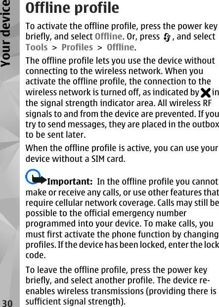Offline profileTo activate the offline profile, press the power keybriefly, and select Offline. Or, press  , and selectTools &gt; Profiles &gt; Offline.The offline profile lets you use the device withoutconnecting to the wireless network. When youactivate the offline profile, the connection to thewireless network is turned off, as indicated by   inthe signal strength indicator area. All wireless RFsignals to and from the device are prevented. If youtry to send messages, they are placed in the outboxto be sent later.When the offline profile is active, you can use yourdevice without a SIM card.Important:  In the offline profile you cannotmake or receive any calls, or use other features thatrequire cellular network coverage. Calls may still bepossible to the official emergency numberprogrammed into your device. To make calls, youmust first activate the phone function by changingprofiles. If the device has been locked, enter the lockcode.To leave the offline profile, press the power keybriefly, and select another profile. The device re-enables wireless transmissions (providing there issufficient signal strength).30Your device