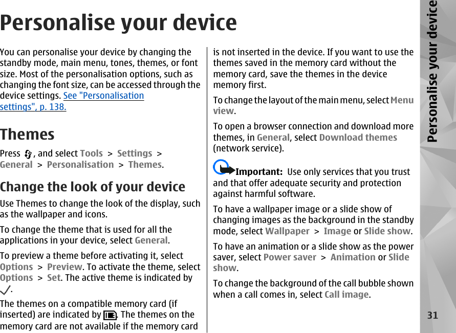 Personalise your deviceYou can personalise your device by changing thestandby mode, main menu, tones, themes, or fontsize. Most of the personalisation options, such aschanging the font size, can be accessed through thedevice settings. See &quot;Personalisationsettings&quot;, p. 138.ThemesPress  , and select Tools &gt; Settings &gt;General &gt; Personalisation &gt; Themes.Change the look of your deviceUse Themes to change the look of the display, suchas the wallpaper and icons.To change the theme that is used for all theapplications in your device, select General.To preview a theme before activating it, selectOptions &gt; Preview. To activate the theme, selectOptions &gt; Set. The active theme is indicated by.The themes on a compatible memory card (ifinserted) are indicated by  . The themes on thememory card are not available if the memory cardis not inserted in the device. If you want to use thethemes saved in the memory card without thememory card, save the themes in the devicememory first.To chan g e th e lay out o f the  main  menu , sele ct Menuview.To open a browser connection and download morethemes, in General, select Download themes(network service).Important:  Use only services that you trustand that offer adequate security and protectionagainst harmful software.To have a wallpaper image or a slide show ofchanging images as the background in the standbymode, select Wallpaper &gt; Image or Slide show.To have an animation or a slide show as the powersaver, select Power saver &gt; Animation or Slideshow.To change the background of the call bubble shownwhen a call comes in, select Call image.31Personalise your device