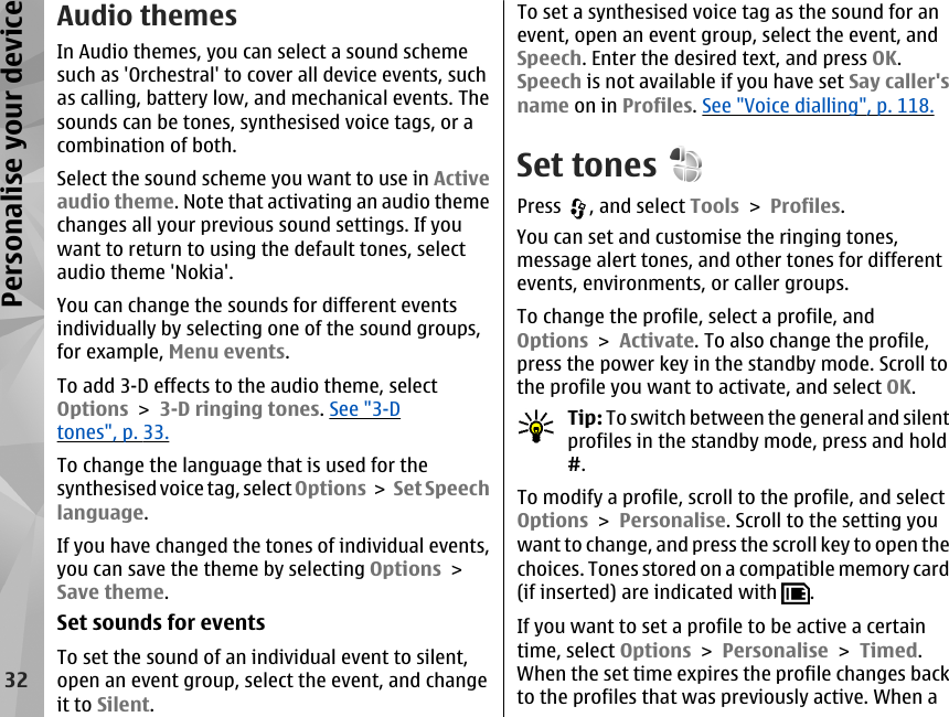 Audio themesIn Audio themes, you can select a sound schemesuch as &apos;Orchestral&apos; to cover all device events, suchas calling, battery low, and mechanical events. Thesounds can be tones, synthesised voice tags, or acombination of both.Select the sound scheme you want to use in Activeaudio theme. Note that activating an audio themechanges all your previous sound settings. If youwant to return to using the default tones, selectaudio theme &apos;Nokia&apos;.You can change the sounds for different eventsindividually by selecting one of the sound groups,for example, Menu events.To add 3-D effects to the audio theme, selectOptions &gt; 3-D ringing tones. See &quot;3-Dtones&quot;, p. 33.To change the language that is used for thesynthesised voice tag, select Options &gt; Set Speechlanguage.If you have changed the tones of individual events,you can save the theme by selecting Options &gt;Save theme.Set sounds for eventsTo set the sound of an individual event to silent,open an event group, select the event, and changeit to Silent.To set a synthesised voice tag as the sound for anevent, open an event group, select the event, andSpeech. Enter the desired text, and press OK.Speech is not available if you have set Say caller&apos;sname on in Profiles. See &quot;Voice dialling&quot;, p. 118.Set tonesPress  , and select Tools &gt; Profiles.You can set and customise the ringing tones,message alert tones, and other tones for differentevents, environments, or caller groups.To change the profile, select a profile, andOptions &gt; Activate. To also change the profile,press the power key in the standby mode. Scroll tothe profile you want to activate, and select OK.Tip: To switch between the general and silentprofiles in the standby mode, press and hold#.To modify a profile, scroll to the profile, and selectOptions &gt; Personalise. Scroll to the setting youwant to change, and press the scroll key to open thechoices. Tones stored on a compatible memory card(if inserted) are indicated with  .If you want to set a profile to be active a certaintime, select Options &gt; Personalise &gt; Timed.When the set time expires the profile changes backto the profiles that was previously active. When a32Personalise your device