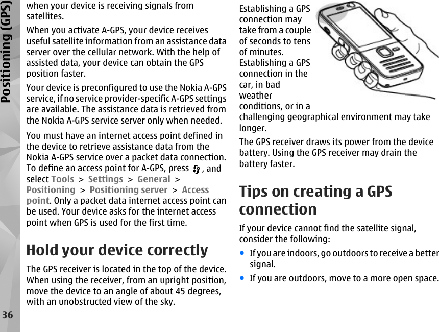 when your device is receiving signals fromsatellites.When you activate A-GPS, your device receivesuseful satellite information from an assistance dataserver over the cellular network. With the help ofassisted data, your device can obtain the GPSposition faster.Your device is preconfigured to use the Nokia A-GPSservice, if no service provider-specific A-GPS settingsare available. The assistance data is retrieved fromthe Nokia A-GPS service server only when needed.You must have an internet access point defined inthe device to retrieve assistance data from theNokia A-GPS service over a packet data connection.To define an access point for A-GPS, press  , andselect Tools &gt; Settings &gt; General &gt;Positioning &gt; Positioning server &gt; Accesspoint. Only a packet data internet access point canbe used. Your device asks for the internet accesspoint when GPS is used for the first time.Hold your device correctlyThe GPS receiver is located in the top of the device.When using the receiver, from an upright position,move the device to an angle of about 45 degrees,with an unobstructed view of the sky.Establishing a GPSconnection maytake from a coupleof seconds to tensof minutes.Establishing a GPSconnection in thecar, in badweatherconditions, or in achallenging geographical environment may takelonger.The GPS receiver draws its power from the devicebattery. Using the GPS receiver may drain thebattery faster.Tips on creating a GPSconnectionIf your device cannot find the satellite signal,consider the following:●If you are indoors, go outdoors to receive a bettersignal.●If you are outdoors, move to a more open space.36Positioning (GPS)