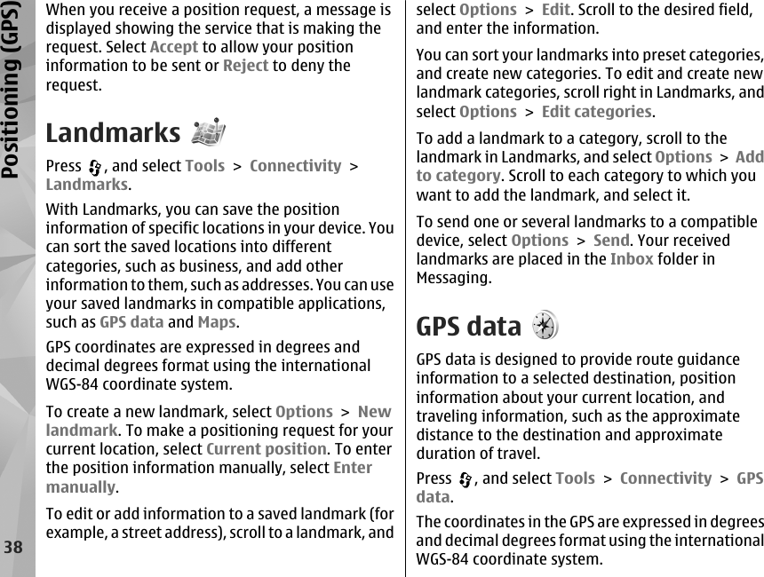 When you receive a position request, a message isdisplayed showing the service that is making therequest. Select Accept to allow your positioninformation to be sent or Reject to deny therequest.LandmarksPress  , and select Tools &gt; Connectivity &gt;Landmarks.With Landmarks, you can save the positioninformation of specific locations in your device. Youcan sort the saved locations into differentcategories, such as business, and add otherinformation to them, such as addresses. You can useyour saved landmarks in compatible applications,such as GPS data and Maps.GPS coordinates are expressed in degrees anddecimal degrees format using the internationalWGS-84 coordinate system.To create a new landmark, select Options &gt; Newlandmark. To make a positioning request for yourcurrent location, select Current position. To enterthe position information manually, select Entermanually.To edit or add information to a saved landmark (forexample, a street address), scroll to a landmark, andselect Options &gt; Edit. Scroll to the desired field,and enter the information.You can sort your landmarks into preset categories,and create new categories. To edit and create newlandmark categories, scroll right in Landmarks, andselect Options &gt; Edit categories.To add a landmark to a category, scroll to thelandmark in Landmarks, and select Options &gt; Addto category. Scroll to each category to which youwant to add the landmark, and select it.To send one or several landmarks to a compatibledevice, select Options &gt; Send. Your receivedlandmarks are placed in the Inbox folder inMessaging.GPS dataGPS data is designed to provide route guidanceinformation to a selected destination, positioninformation about your current location, andtraveling information, such as the approximatedistance to the destination and approximateduration of travel.Press  , and select Tools &gt; Connectivity &gt; GPSdata.The coordinates in the GPS are expressed in degreesand decimal degrees format using the internationalWGS-84 coordinate system.38Positioning (GPS)