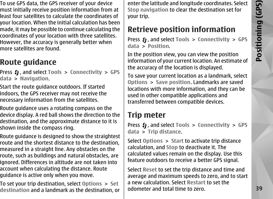 To use GPS data, the GPS receiver of your devicemust initially receive position information from atleast four satellites to calculate the coordinates ofyour location. When the initial calculation has beenmade, it may be possible to continue calculating thecoordinates of your location with three satellites.However, the accuracy is generally better whenmore satellites are found.Route guidancePress  , and select Tools &gt; Connectivity &gt; GPSdata &gt; Navigation.Start the route guidance outdoors. If startedindoors, the GPS receiver may not receive thenecessary information from the satellites.Route guidance uses a rotating compass on thedevice display. A red ball shows the direction to thedestination, and the approximate distance to it isshown inside the compass ring.Route guidance is designed to show the straightestroute and the shortest distance to the destination,measured in a straight line. Any obstacles on theroute, such as buildings and natural obstacles, areignored. Differences in altitude are not taken intoaccount when calculating the distance. Routeguidance is active only when you move.To set your trip destination, select Options &gt; Setdestination and a landmark as the destination, orenter the latitude and longitude coordinates. SelectStop navigation to clear the destination set foryour trip.Retrieve position informationPress  , and select Tools &gt; Connectivity &gt; GPSdata &gt; Position.In the position view, you can view the positioninformation of your current location. An estimate ofthe accuracy of the location is displayed.To save your current location as a landmark, selectOptions &gt; Save position. Landmarks are savedlocations with more information, and they can beused in other compatible applications andtransferred between compatible devices.Trip meterPress  , and select Tools &gt; Connectivity &gt; GPSdata &gt; Trip distance.Select Options &gt; Start to activate trip distancecalculation, and Stop to deactivate it. Thecalculated values remain on the display. Use thisfeature outdoors to receive a better GPS signal.Select Reset to set the trip distance and time andaverage and maximum speeds to zero, and to starta new calculation. Select Restart to set theodometer and total time to zero.39Positioning (GPS)