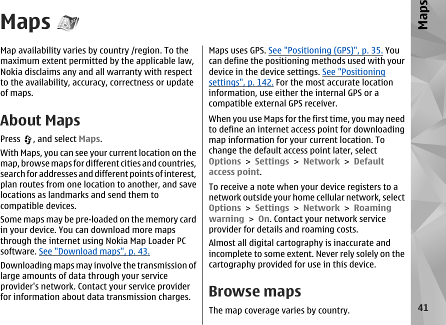 MapsMap availability varies by country /region. To themaximum extent permitted by the applicable law,Nokia disclaims any and all warranty with respectto the availability, accuracy, correctness or updateof maps.About MapsPress  , and select Maps.With Maps, you can see your current location on themap, browse maps for different cities and countries,search for addresses and different points of interest,plan routes from one location to another, and savelocations as landmarks and send them tocompatible devices.Some maps may be pre-loaded on the memory cardin your device. You can download more mapsthrough the internet using Nokia Map Loader PCsoftware. See &quot;Download maps&quot;, p. 43.Downloading maps may involve the transmission oflarge amounts of data through your serviceprovider&apos;s network. Contact your service providerfor information about data transmission charges.Maps uses GPS. See &quot;Positioning (GPS)&quot;, p. 35. Youcan define the positioning methods used with yourdevice in the device settings. See &quot;Positioningsettings&quot;, p. 142. For the most accurate locationinformation, use either the internal GPS or acompatible external GPS receiver.When you use Maps for the first time, you may needto define an internet access point for downloadingmap information for your current location. Tochange the default access point later, selectOptions &gt; Settings &gt; Network &gt; Defaultaccess point.To receive a note when your device registers to anetwork outside your home cellular network, selectOptions &gt; Settings &gt; Network &gt; Roamingwarning &gt; On. Contact your network serviceprovider for details and roaming costs.Almost all digital cartography is inaccurate andincomplete to some extent. Never rely solely on thecartography provided for use in this device.Browse mapsThe map coverage varies by country.41Maps