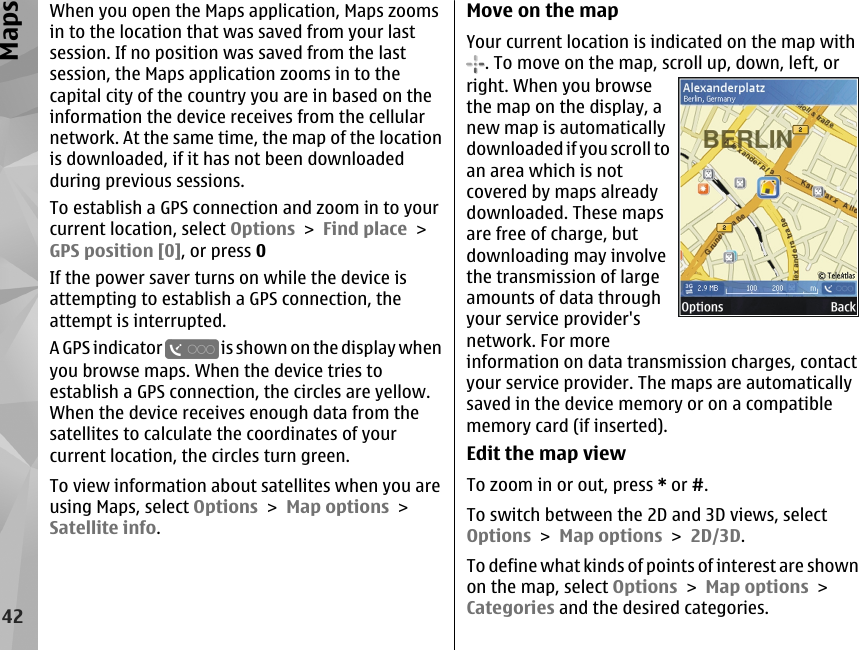 When you open the Maps application, Maps zoomsin to the location that was saved from your lastsession. If no position was saved from the lastsession, the Maps application zooms in to thecapital city of the country you are in based on theinformation the device receives from the cellularnetwork. At the same time, the map of the locationis downloaded, if it has not been downloadedduring previous sessions.To establish a GPS connection and zoom in to yourcurrent location, select Options &gt; Find place &gt;GPS position [0], or press 0If the power saver turns on while the device isattempting to establish a GPS connection, theattempt is interrupted.A GPS indicator   is shown on the display whenyou browse maps. When the device tries toestablish a GPS connection, the circles are yellow.When the device receives enough data from thesatellites to calculate the coordinates of yourcurrent location, the circles turn green.To view information about satellites when you areusing Maps, select Options &gt; Map options &gt;Satellite info.Move on the mapYour current location is indicated on the map with. To move on the map, scroll up, down, left, orright. When you browsethe map on the display, anew map is automaticallydownloaded if you scroll toan area which is notcovered by maps alreadydownloaded. These mapsare free of charge, butdownloading may involvethe transmission of largeamounts of data throughyour service provider&apos;snetwork. For moreinformation on data transmission charges, contactyour service provider. The maps are automaticallysaved in the device memory or on a compatiblememory card (if inserted).Edit the map viewTo zoom in or out, press * or #.To switch between the 2D and 3D views, selectOptions &gt; Map options &gt; 2D/3D.To define what kinds of points of interest are shownon the map, select Options &gt; Map options &gt;Categories and the desired categories.42Maps