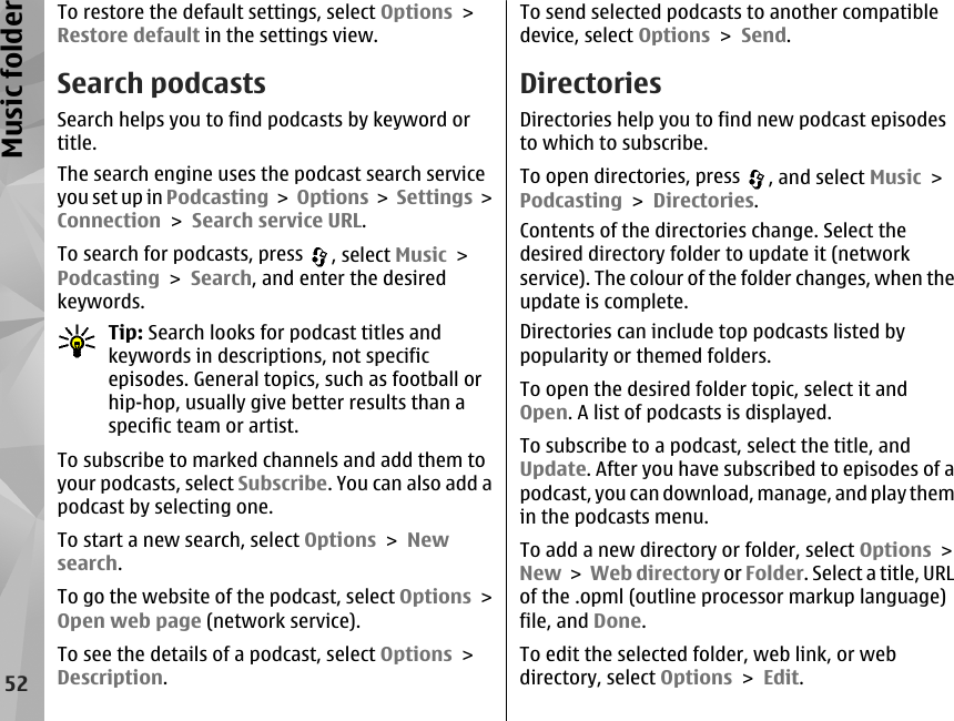 To restore the default settings, select Options &gt;Restore default in the settings view.Search podcastsSearch helps you to find podcasts by keyword ortitle.The search engine uses the podcast search serviceyou set up in Podcasting &gt; Options &gt;  Settings &gt;Connection &gt; Search service URL.To search for podcasts, press  , select Music &gt;Podcasting &gt; Search, and enter the desiredkeywords.Tip: Search looks for podcast titles andkeywords in descriptions, not specificepisodes. General topics, such as football orhip-hop, usually give better results than aspecific team or artist.To subscribe to marked channels and add them toyour podcasts, select Subscribe. You can also add apodcast by selecting one.To start a new search, select Options &gt; Newsearch.To go the website of the podcast, select Options &gt;Open web page (network service).To see the details of a podcast, select Options &gt;Description.To send selected podcasts to another compatibledevice, select Options &gt; Send.DirectoriesDirectories help you to find new podcast episodesto which to subscribe.To open directories, press  , and select Music &gt;Podcasting &gt; Directories.Contents of the directories change. Select thedesired directory folder to update it (networkservice). The colour of the folder changes, when theupdate is complete.Directories can include top podcasts listed bypopularity or themed folders.To open the desired folder topic, select it andOpen. A list of podcasts is displayed.To subscribe to a podcast, select the title, andUpdate. After you have subscribed to episodes of apodcast, you can download, manage, and play themin the podcasts menu.To add a new directory or folder, select Options &gt;New &gt; Web directory or Folder. Select a title, URLof the .opml (outline processor markup language)file, and Done.To edit the selected folder, web link, or webdirectory, select Options &gt; Edit.52Music folder