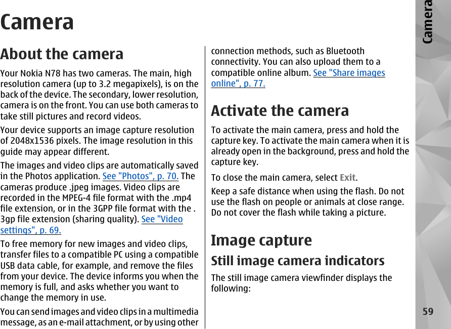 CameraAbout the cameraYour Nokia N78 has two cameras. The main, highresolution camera (up to 3.2 megapixels), is on theback of the device. The secondary, lower resolution,camera is on the front. You can use both cameras totake still pictures and record videos.Your device supports an image capture resolutionof 2048x1536 pixels. The image resolution in thisguide may appear different.The images and video clips are automatically savedin the Photos application. See &quot;Photos&quot;, p. 70. Thecameras produce .jpeg images. Video clips arerecorded in the MPEG-4 file format with the .mp4file extension, or in the 3GPP file format with the .3gp file extension (sharing quality). See &quot;Videosettings&quot;, p. 69.To free memory for new images and video clips,transfer files to a compatible PC using a compatibleUSB data cable, for example, and remove the filesfrom your device. The device informs you when thememory is full, and asks whether you want tochange the memory in use.You can send images and video clips in a multimediamessage, as an e-mail attachment, or by using otherconnection methods, such as Bluetoothconnectivity. You can also upload them to acompatible online album. See &quot;Share imagesonline&quot;, p. 77.Activate the cameraTo activate the main camera, press and hold thecapture key. To activate the main camera when it isalready open in the background, press and hold thecapture key.To close the main camera, select Exit.Keep a safe distance when using the flash. Do notuse the flash on people or animals at close range.Do not cover the flash while taking a picture.Image captureStill image camera indicatorsThe still image camera viewfinder displays thefollowing:59Camera