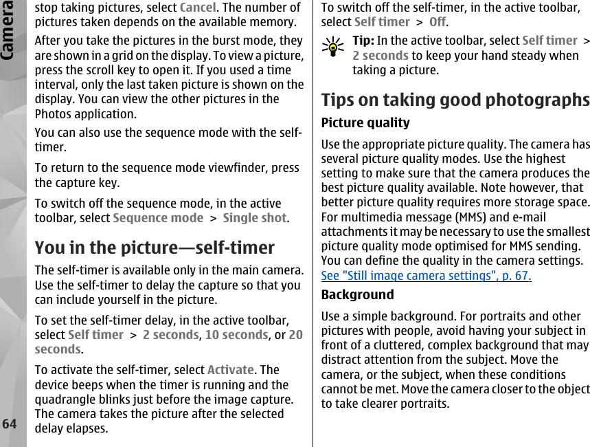 stop taking pictures, select Cancel. The number ofpictures taken depends on the available memory.After you take the pictures in the burst mode, theyare shown in a grid on the display. To view a picture,press the scroll key to open it. If you used a timeinterval, only the last taken picture is shown on thedisplay. You can view the other pictures in thePhotos application.You can also use the sequence mode with the self-timer.To return to the sequence mode viewfinder, pressthe capture key.To switch off the sequence mode, in the activetoolbar, select Sequence mode &gt; Single shot.You in the picture—self-timerThe self-timer is available only in the main camera.Use the self-timer to delay the capture so that youcan include yourself in the picture.To set the self-timer delay, in the active toolbar,select Self timer &gt; 2 seconds, 10 seconds, or 20seconds.To activate the self-timer, select Activate. Thedevice beeps when the timer is running and thequadrangle blinks just before the image capture.The camera takes the picture after the selecteddelay elapses.To switch off the self-timer, in the active toolbar,select Self timer &gt; Off.Tip: In the active toolbar, select Self timer &gt;2 seconds to keep your hand steady whentaking a picture.Tips on taking good photographsPicture qualityUse the appropriate picture quality. The camera hasseveral picture quality modes. Use the highestsetting to make sure that the camera produces thebest picture quality available. Note however, thatbetter picture quality requires more storage space.For multimedia message (MMS) and e-mailattachments it may be necessary to use the smallestpicture quality mode optimised for MMS sending.You can define the quality in the camera settings.See &quot;Still image camera settings&quot;, p. 67.BackgroundUse a simple background. For portraits and otherpictures with people, avoid having your subject infront of a cluttered, complex background that maydistract attention from the subject. Move thecamera, or the subject, when these conditionscannot be met. Move the camera closer to the objectto take clearer portraits.64Camera