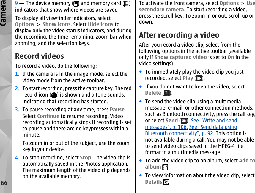 9 — The device memory ( ) and memory card ( )indicators that show where videos are savedTo display all viewfinder indicators, selectOptions &gt; Show icons. Select Hide icons todisplay only the video status indicators, and duringthe recording, the time remaining, zoom bar whenzooming, and the selection keys.Record videosTo record a video, do the following:1. If the camera is in the image mode, select thevideo mode from the active toolbar.2. To start recording, press the capture key. The redrecord icon ( ) is shown and a tone sounds,indicating that recording has started.3. To pause recording at any time, press Pause.Select Continue to resume recording. Videorecording automatically stops if recording is setto pause and there are no keypresses within aminute.To zoom in or out of the subject, use the zoomkey in your device.4. To stop recording, select Stop. The video clip isautomatically saved in the Photos application.The maximum length of the video clip dependson the available memory.To activate the front camera, select Options &gt; Usesecondary camera. To start recording a video,press the scroll key. To zoom in or out, scroll up ordown.After recording a videoAfter you record a video clip, select from thefollowing options in the active toolbar (availableonly if Show captured video is set to On in thevideo settings):●To immediately play the video clip you justrecorded, select Play ( ).●If you do not want to keep the video, selectDelete ( ).●To send the video clip using a multimediamessage, e-mail, or other connection methods,such as Bluetooth connectivity, press the call key,or select Send ( ). See &quot;Write and sendmessages&quot;, p. 106. See &quot;Send data usingBluetooth connectivity&quot;, p. 92. This option isnot available during a call. You may not be ableto send video clips saved in the MPEG-4 fileformat in a multimedia message.●To add the video clip to an album, select Add toalbum ●To view information about the video clip, selectDetails 66Camera