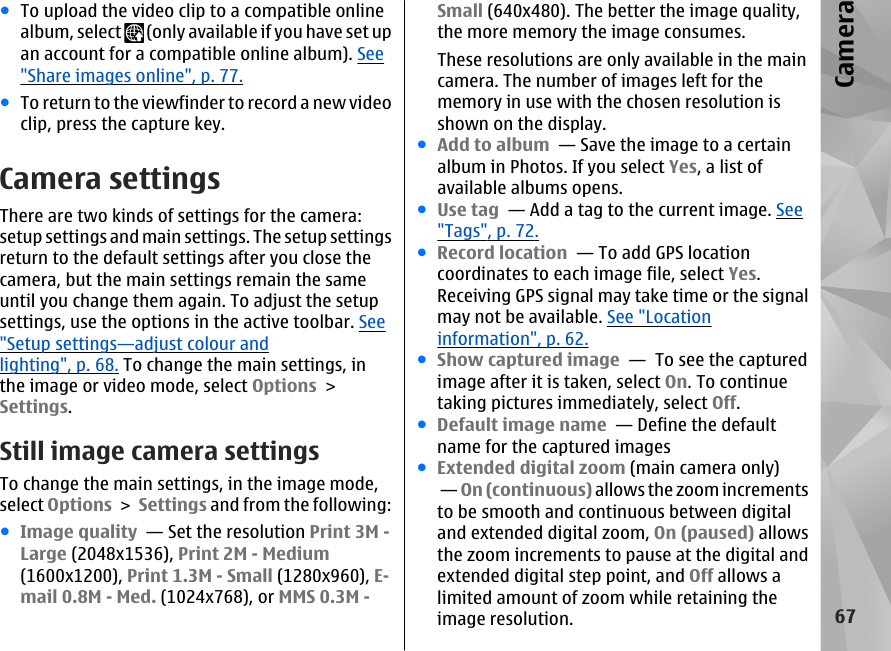 ●To upload the video clip to a compatible onlinealbum, select   (only available if you have set upan account for a compatible online album). See&quot;Share images online&quot;, p. 77.●To return to the viewfinder to record a new videoclip, press the capture key.Camera settingsThere are two kinds of settings for the camera:setup settings and main settings. The setup settingsreturn to the default settings after you close thecamera, but the main settings remain the sameuntil you change them again. To adjust the setupsettings, use the options in the active toolbar. See&quot;Setup settings—adjust colour andlighting&quot;, p. 68. To change the main settings, inthe image or video mode, select Options &gt;Settings.Still image camera settingsTo change the main settings, in the image mode,select Options &gt; Settings and from the following:●Image quality  — Set the resolution Print 3M -Large (2048x1536), Print 2M - Medium(1600x1200), Print 1.3M - Small (1280x960), E-mail 0.8M - Med. (1024x768), or MMS 0.3M -Small (640x480). The better the image quality,the more memory the image consumes.These resolutions are only available in the maincamera. The number of images left for thememory in use with the chosen resolution isshown on the display.●Add to album  — Save the image to a certainalbum in Photos. If you select Yes, a list ofavailable albums opens.●Use tag  — Add a tag to the current image. See&quot;Tags&quot;, p. 72.●Record location  — To add GPS locationcoordinates to each image file, select Yes.Receiving GPS signal may take time or the signalmay not be available. See &quot;Locationinformation&quot;, p. 62.●Show captured image  —  To see the capturedimage after it is taken, select On. To continuetaking pictures immediately, select Off.●Default image name  — Define the defaultname for the captured images●Extended digital zoom (main camera only) — On (continuous) allows the zoom incrementsto be smooth and continuous between digitaland extended digital zoom, On (paused) allowsthe zoom increments to pause at the digital andextended digital step point, and Off allows alimited amount of zoom while retaining theimage resolution.67Camera