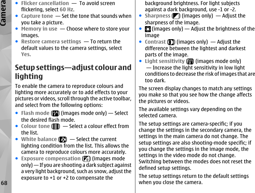 ●Flicker cancellation  —  To avoid screenflickering, select 60 Hz.●Capture tone  — Set the tone that sounds whenyou take a picture.●Memory in use  — Choose where to store yourimages.●Restore camera settings  — To return thedefault values to the camera settings, selectYes.Setup settings—adjust colour andlightingTo enable the camera to reproduce colours andlighting more accurately or to add effects to yourpictures or videos, scroll through the active toolbar,and select from the following options:●Flash mode ( ) (images mode only) — Selectthe desired flash mode.●Colour tone ( )  — Select a colour effect fromthe list.●White balance ( )  — Select the currentlighting condition from the list. This allows thecamera to reproduce colours more accurately.●Exposure compensation ( ) (images modeonly) — If you are shooting a dark subject againsta very light background, such as snow, adjust theexposure to +1 or +2 to compensate thebackground brightness. For light subjectsagainst a dark background, use -1 or -2.●Sharpness ( ) (images only)  — Adjust thesharpness of the image.● (images only) — Adjust the brightness of theimage●Contrast ( ) (images only)  — Adjust thedifference between the lightest and darkestparts of the image.●Light sensitivity ( ) (images mode only) — Increase the light sensitivity in low lightconditions to decrease the risk of images that aretoo dark.The screen display changes to match any settingsyou make so that you see how the change affectsthe pictures or videos.The available settings vary depending on theselected camera.The setup settings are camera-specific; if youchange the settings in the secondary camera, thesettings in the main camera do not change. Thesetup settings are also shooting-mode specific; ifyou change the settings in the image mode, thesettings in the video mode do not change.Switching between the modes does not reset thedefined setup settings.The setup settings return to the default settingswhen you close the camera.68Camera