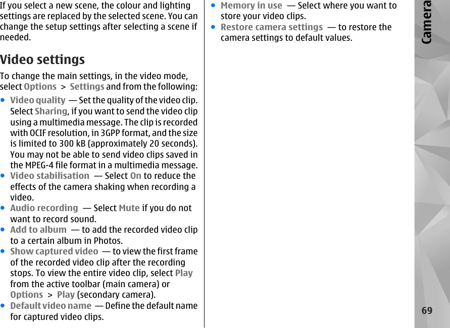 If you select a new scene, the colour and lightingsettings are replaced by the selected scene. You canchange the setup settings after selecting a scene ifneeded.Video settingsTo change the main settings, in the video mode,select Options &gt; Settings and from the following:●Video quality  — Set the quality of the video clip.Select Sharing, if you want to send the video clipusing a multimedia message. The clip is recordedwith OCIF resolution, in 3GPP format, and the sizeis limited to 300 kB (approximately 20 seconds).You may not be able to send video clips saved inthe MPEG-4 file format in a multimedia message.●Video stabilisation  — Select On to reduce theeffects of the camera shaking when recording avideo.●Audio recording  — Select Mute if you do notwant to record sound.●Add to album  — to add the recorded video clipto a certain album in Photos.●Show captured video  — to view the first frameof the recorded video clip after the recordingstops. To view the entire video clip, select Playfrom the active toolbar (main camera) orOptions &gt; Play (secondary camera).●Default video name  — Define the default namefor captured video clips.●Memory in use  — Select where you want tostore your video clips.●Restore camera settings  — to restore thecamera settings to default values.69Camera