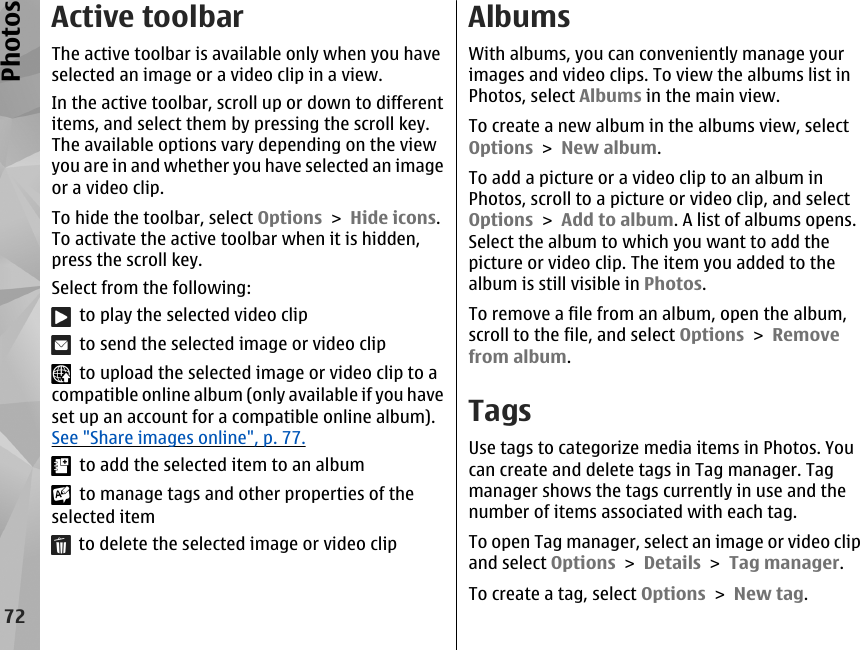 Active toolbarThe active toolbar is available only when you haveselected an image or a video clip in a view.In the active toolbar, scroll up or down to differentitems, and select them by pressing the scroll key.The available options vary depending on the viewyou are in and whether you have selected an imageor a video clip.To hide the toolbar, select Options &gt; Hide icons.To activate the active toolbar when it is hidden,press the scroll key.Select from the following:  to play the selected video clip  to send the selected image or video clip  to upload the selected image or video clip to acompatible online album (only available if you haveset up an account for a compatible online album).See &quot;Share images online&quot;, p. 77.  to add the selected item to an album  to manage tags and other properties of theselected item  to delete the selected image or video clipAlbumsWith albums, you can conveniently manage yourimages and video clips. To view the albums list inPhotos, select Albums in the main view.To create a new album in the albums view, selectOptions &gt; New album.To add a picture or a video clip to an album inPhotos, scroll to a picture or video clip, and selectOptions &gt; Add to album. A list of albums opens.Select the album to which you want to add thepicture or video clip. The item you added to thealbum is still visible in Photos.To remove a file from an album, open the album,scroll to the file, and select Options &gt; Removefrom album.TagsUse tags to categorize media items in Photos. Youcan create and delete tags in Tag manager. Tagmanager shows the tags currently in use and thenumber of items associated with each tag.To open Tag manager, select an image or video clipand select Options &gt; Details &gt; Tag manager.To create a tag, select Options &gt; New tag.72Photos