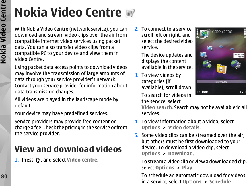 Nokia Video CentreWith Nokia Video Centre (network service), you candownload and stream video clips over the air fromcompatible internet video services using packetdata. You can also transfer video clips from acompatible PC to your device and view them inVideo Centre.Using packet data access points to download videosmay involve the transmission of large amounts ofdata through your service provider&apos;s network.Contact your service provider for information aboutdata transmission charges.All videos are played in the landscape mode bydefault.Your device may have predefined services.Service providers may provide free content orcharge a fee. Check the pricing in the service or fromthe service provider.View and download videos1. Press  , and select Video centre.2. To connect to a service,scroll left or right, andselect the desired videoservice.The device updates anddisplays the contentavailable in the service.3. To view videos bycategories (ifavailable), scroll down.To search for videos inthe service, selectVideo search. Search may not be available in allservices.4. To view information about a video, selectOptions &gt; Video details.5. Some video clips can be streamed over the air,but others must be first downloaded to yourdevice. To download a video clip, selectOptions &gt; Download.To stream a video clip or view a downloaded clip,select Options &gt; Play.To schedule an automatic download for videosin a service, select Options &gt; Schedule80Nokia Video Centre