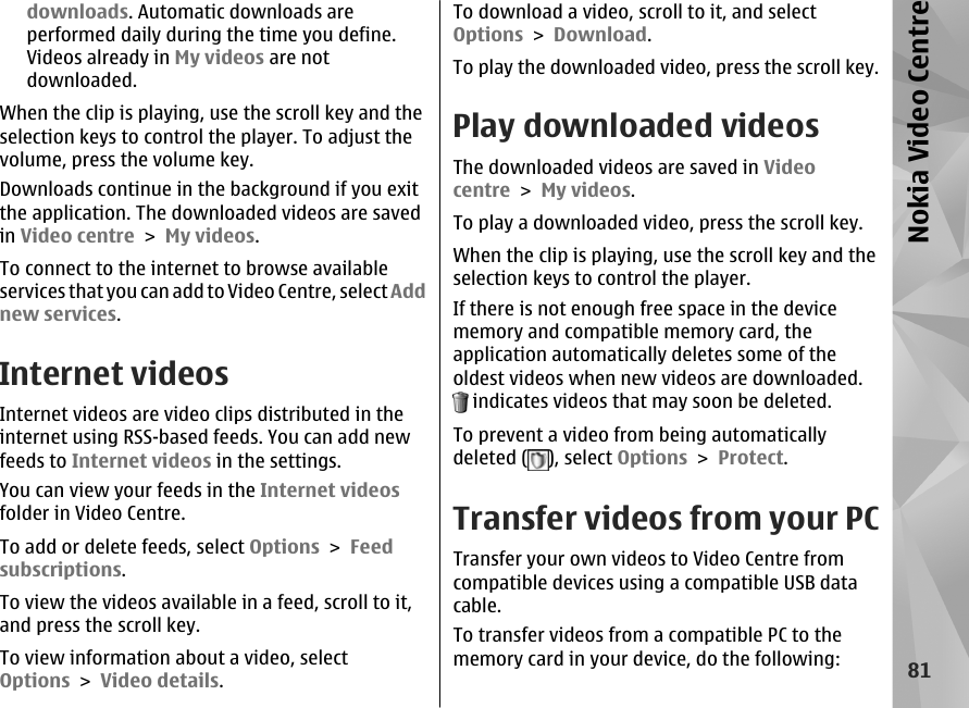 downloads. Automatic downloads areperformed daily during the time you define.Videos already in My videos are notdownloaded.When the clip is playing, use the scroll key and theselection keys to control the player. To adjust thevolume, press the volume key.Downloads continue in the background if you exitthe application. The downloaded videos are savedin Video centre &gt; My videos.To connect to the internet to browse availableservices that you can add to Video Centre, select Addnew services.Internet videosInternet videos are video clips distributed in theinternet using RSS-based feeds. You can add newfeeds to Internet videos in the settings.You can view your feeds in the Internet videosfolder in Video Centre.To add or delete feeds, select Options &gt; Feedsubscriptions.To view the videos available in a feed, scroll to it,and press the scroll key.To view information about a video, selectOptions &gt; Video details.To download a video, scroll to it, and selectOptions &gt; Download.To play the downloaded video, press the scroll key.Play downloaded videosThe downloaded videos are saved in Videocentre &gt; My videos.To play a downloaded video, press the scroll key.When the clip is playing, use the scroll key and theselection keys to control the player.If there is not enough free space in the devicememory and compatible memory card, theapplication automatically deletes some of theoldest videos when new videos are downloaded. indicates videos that may soon be deleted.To prevent a video from being automaticallydeleted ( ), select Options &gt; Protect.Transfer videos from your PCTransfer your own videos to Video Centre fromcompatible devices using a compatible USB datacable.To transfer videos from a compatible PC to thememory card in your device, do the following:81Nokia Video Centre