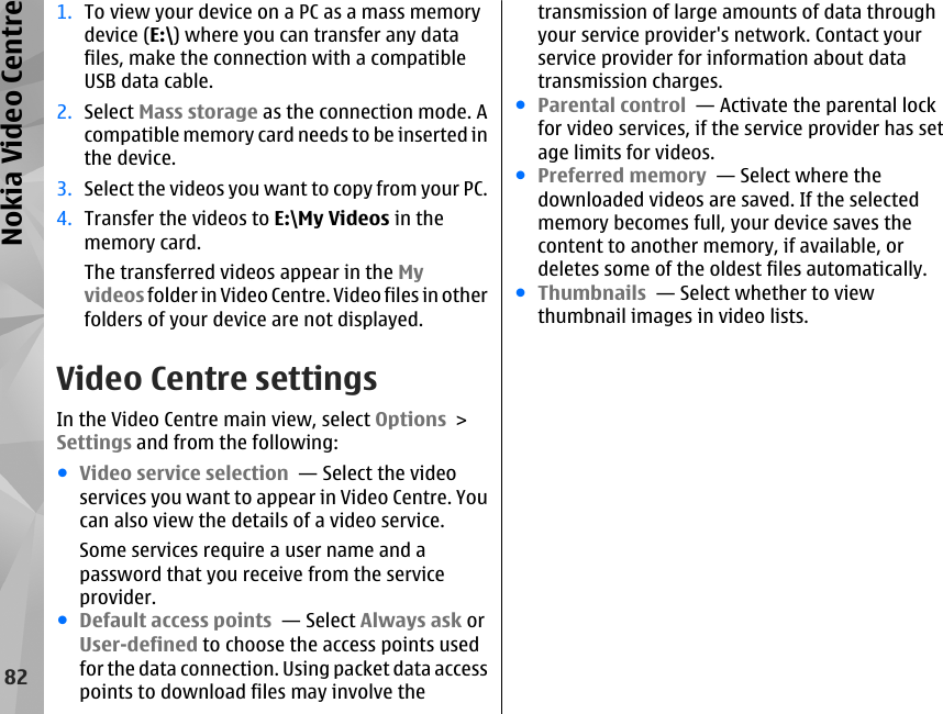 1. To view your device on a PC as a mass memorydevice (E:\) where you can transfer any datafiles, make the connection with a compatibleUSB data cable.2. Select Mass storage as the connection mode. Acompatible memory card needs to be inserted inthe device.3. Select the videos you want to copy from your PC.4. Transfer the videos to E:\My Videos in thememory card.The transferred videos appear in the Myvideos folder in Video Centre. Video files in otherfolders of your device are not displayed.Video Centre settingsIn the Video Centre main view, select Options &gt;Settings and from the following:●Video service selection  — Select the videoservices you want to appear in Video Centre. Youcan also view the details of a video service.Some services require a user name and apassword that you receive from the serviceprovider.●Default access points  — Select Always ask orUser-defined to choose the access points usedfor the data connection. Using packet data accesspoints to download files may involve thetransmission of large amounts of data throughyour service provider&apos;s network. Contact yourservice provider for information about datatransmission charges.●Parental control  — Activate the parental lockfor video services, if the service provider has setage limits for videos.●Preferred memory  — Select where thedownloaded videos are saved. If the selectedmemory becomes full, your device saves thecontent to another memory, if available, ordeletes some of the oldest files automatically.●Thumbnails  — Select whether to viewthumbnail images in video lists.82Nokia Video Centre