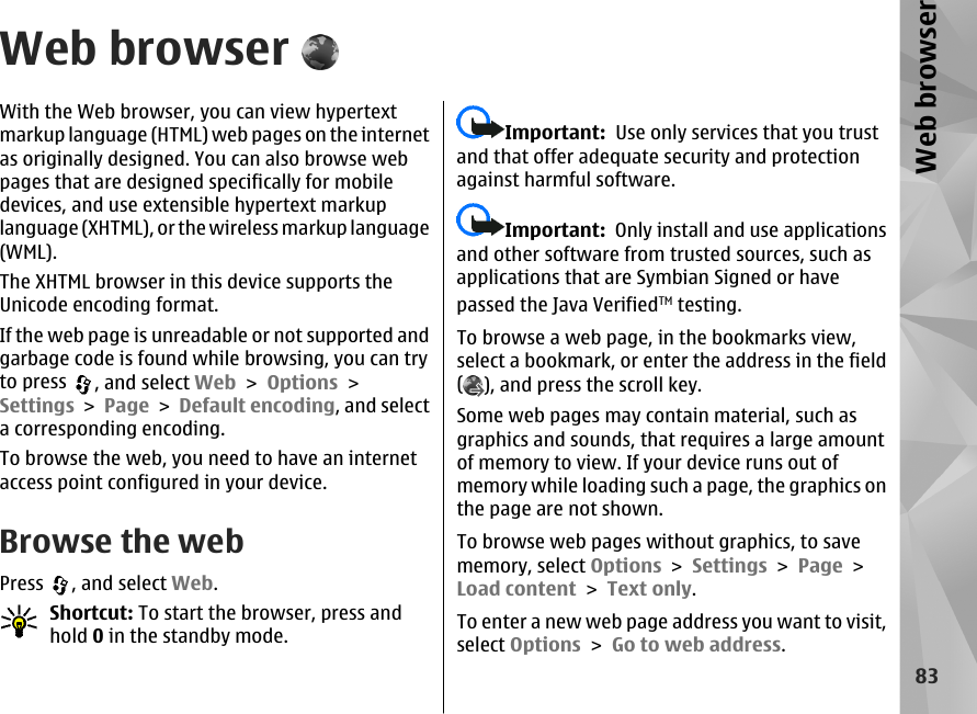Web browserWith the Web browser, you can view hypertextmarkup language (HTML) web pages on the internetas originally designed. You can also browse webpages that are designed specifically for mobiledevices, and use extensible hypertext markuplanguage (XHTML), or the wireless markup language(WML).The XHTML browser in this device supports theUnicode encoding format.If the web page is unreadable or not supported andgarbage code is found while browsing, you can tryto press  , and select Web &gt; Options &gt;Settings &gt; Page &gt; Default encoding, and selecta corresponding encoding.To browse the web, you need to have an internetaccess point configured in your device.Browse the webPress  , and select Web.Shortcut: To start the browser, press andhold 0 in the standby mode.Important:  Use only services that you trustand that offer adequate security and protectionagainst harmful software.Important:  Only install and use applicationsand other software from trusted sources, such asapplications that are Symbian Signed or havepassed the Java VerifiedTM testing.To browse a web page, in the bookmarks view,select a bookmark, or enter the address in the field(), and press the scroll key.Some web pages may contain material, such asgraphics and sounds, that requires a large amountof memory to view. If your device runs out ofmemory while loading such a page, the graphics onthe page are not shown.To browse web pages without graphics, to savememory, select Options &gt; Settings &gt; Page &gt;Load content &gt; Text only.To enter a new web page address you want to visit,select Options &gt; Go to web address.83Web browser
