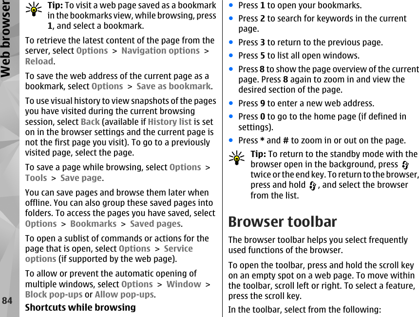 Tip: To visit a web page saved as a bookmarkin the bookmarks view, while browsing, press1, and select a bookmark.To retrieve the latest content of the page from theserver, select Options &gt; Navigation options &gt;Reload.To save the web address of the current page as abookmark, select Options &gt; Save as bookmark.To use visual history to view snapshots of the pagesyou have visited during the current browsingsession, select Back (available if History list is seton in the browser settings and the current page isnot the first page you visit). To go to a previouslyvisited page, select the page.To save a page while browsing, select Options &gt;Tools &gt; Save page.You can save pages and browse them later whenoffline. You can also group these saved pages intofolders. To access the pages you have saved, selectOptions &gt; Bookmarks &gt; Saved pages.To open a sublist of commands or actions for thepage that is open, select Options &gt; Serviceoptions (if supported by the web page).To allow or prevent the automatic opening ofmultiple windows, select Options &gt; Window &gt;Block pop-ups or Allow pop-ups.Shortcuts while browsing●Press 1 to open your bookmarks.●Press 2 to search for keywords in the currentpage.●Press 3 to return to the previous page.●Press 5 to list all open windows.●Press 8 to show the page overview of the currentpage. Press 8 again to zoom in and view thedesired section of the page.●Press 9 to enter a new web address.●Press 0 to go to the home page (if defined insettings).●Press * and # to zoom in or out on the page.Tip: To return to the standby mode with thebrowser open in the background, press twice or the end key. To return to the browser,press and hold  , and select the browserfrom the list.Browser toolbarThe browser toolbar helps you select frequentlyused functions of the browser.To open the toolbar, press and hold the scroll keyon an empty spot on a web page. To move withinthe toolbar, scroll left or right. To select a feature,press the scroll key.In the toolbar, select from the following:84Web browser