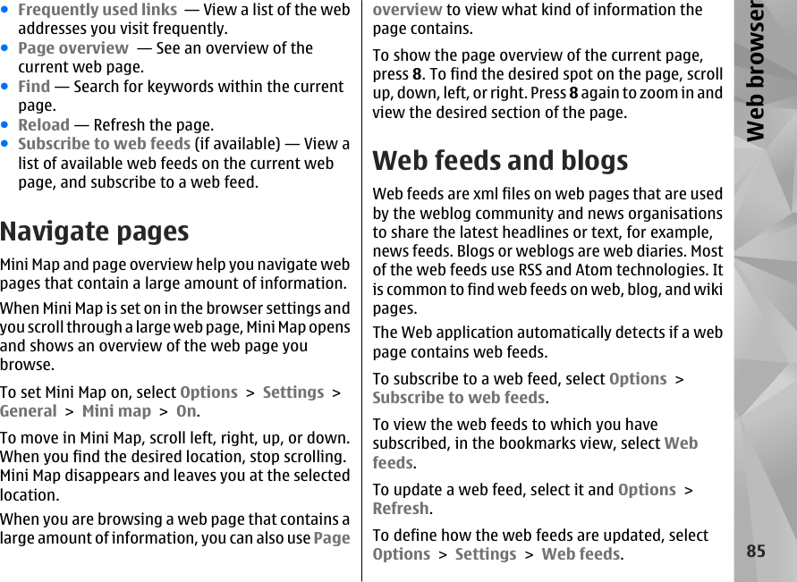 ●Frequently used links  — View a list of the webaddresses you visit frequently.●Page overview  — See an overview of thecurrent web page.●Find — Search for keywords within the currentpage.●Reload — Refresh the page.●Subscribe to web feeds (if available) — View alist of available web feeds on the current webpage, and subscribe to a web feed.Navigate pagesMini Map and page overview help you navigate webpages that contain a large amount of information.When Mini Map is set on in the browser settings andyou scroll through a large web page, Mini Map opensand shows an overview of the web page youbrowse.To set Mini Map on, select Options &gt; Settings &gt;General &gt; Mini map &gt; On.To move in Mini Map, scroll left, right, up, or down.When you find the desired location, stop scrolling.Mini Map disappears and leaves you at the selectedlocation.When you are browsing a web page that contains alarge amount of information, you can also use Pageoverview to view what kind of information thepage contains.To show the page overview of the current page,press 8. To find the desired spot on the page, scrollup, down, left, or right. Press 8 again to zoom in andview the desired section of the page.Web feeds and blogsWeb feeds are xml files on web pages that are usedby the weblog community and news organisationsto share the latest headlines or text, for example,news feeds. Blogs or weblogs are web diaries. Mostof the web feeds use RSS and Atom technologies. Itis common to find web feeds on web, blog, and wikipages.The Web application automatically detects if a webpage contains web feeds.To subscribe to a web feed, select Options &gt;Subscribe to web feeds.To view the web feeds to which you havesubscribed, in the bookmarks view, select Webfeeds.To update a web feed, select it and Options &gt;Refresh.To define how the web feeds are updated, selectOptions &gt; Settings &gt; Web feeds.85Web browser