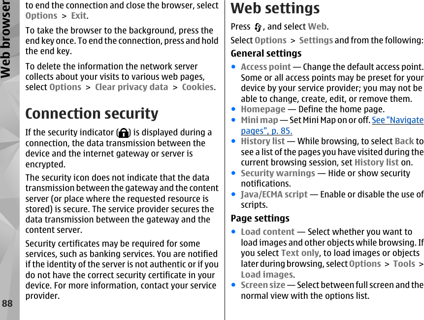 to end the connection and close the browser, selectOptions &gt; Exit.To take the browser to the background, press theend key once. To end the connection, press and holdthe end key.To delete the information the network servercollects about your visits to various web pages,select Options &gt; Clear privacy data &gt; Cookies.Connection securityIf the security indicator ( ) is displayed during aconnection, the data transmission between thedevice and the internet gateway or server isencrypted.The security icon does not indicate that the datatransmission between the gateway and the contentserver (or place where the requested resource isstored) is secure. The service provider secures thedata transmission between the gateway and thecontent server.Security certificates may be required for someservices, such as banking services. You are notifiedif the identity of the server is not authentic or if youdo not have the correct security certificate in yourdevice. For more information, contact your serviceprovider.Web settingsPress  , and select Web.Select Options &gt; Settings and from the following:General settings●Access point — Change the default access point.Some or all access points may be preset for yourdevice by your service provider; you may not beable to change, create, edit, or remove them.●Homepage — Define the home page.●Mini map — Set Mini Map on or off. See &quot;Navigatepages&quot;, p. 85.●History list — While browsing, to select Back tosee a list of the pages you have visited during thecurrent browsing session, set History list on.●Security warnings — Hide or show securitynotifications.●Java/ECMA script — Enable or disable the use ofscripts.Page settings●Load content — Select whether you want toload images and other objects while browsing. Ifyou select Text only, to load images or objectslater during browsing, select Options &gt; Tools &gt;Load images.●Screen size — Select between full screen and thenormal view with the options list.88Web browser