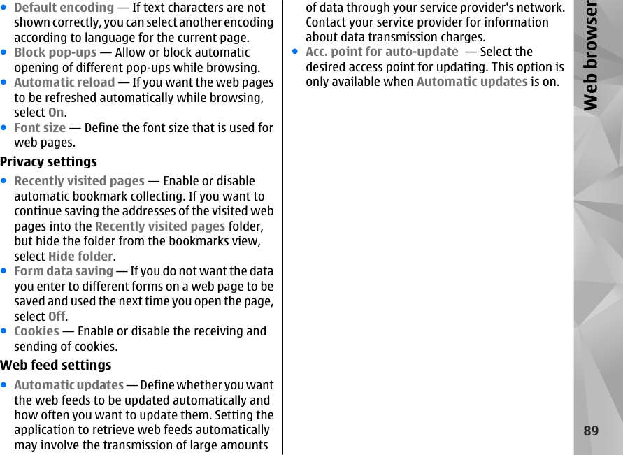 ●Default encoding — If text characters are notshown correctly, you can select another encodingaccording to language for the current page.●Block pop-ups — Allow or block automaticopening of different pop-ups while browsing.●Automatic reload — If you want the web pagesto be refreshed automatically while browsing,select On.●Font size — Define the font size that is used forweb pages.Privacy settings●Recently visited pages — Enable or disableautomatic bookmark collecting. If you want tocontinue saving the addresses of the visited webpages into the Recently visited pages folder,but hide the folder from the bookmarks view,select Hide folder.●Form data saving — If you do not want the datayou enter to different forms on a web page to besaved and used the next time you open the page,select Off.●Cookies — Enable or disable the receiving andsending of cookies.Web feed settings●Automatic updates — Define whether you wantthe web feeds to be updated automatically andhow often you want to update them. Setting theapplication to retrieve web feeds automaticallymay involve the transmission of large amountsof data through your service provider&apos;s network.Contact your service provider for informationabout data transmission charges.●Acc. point for auto-update  — Select thedesired access point for updating. This option isonly available when Automatic updates is on.89Web browser