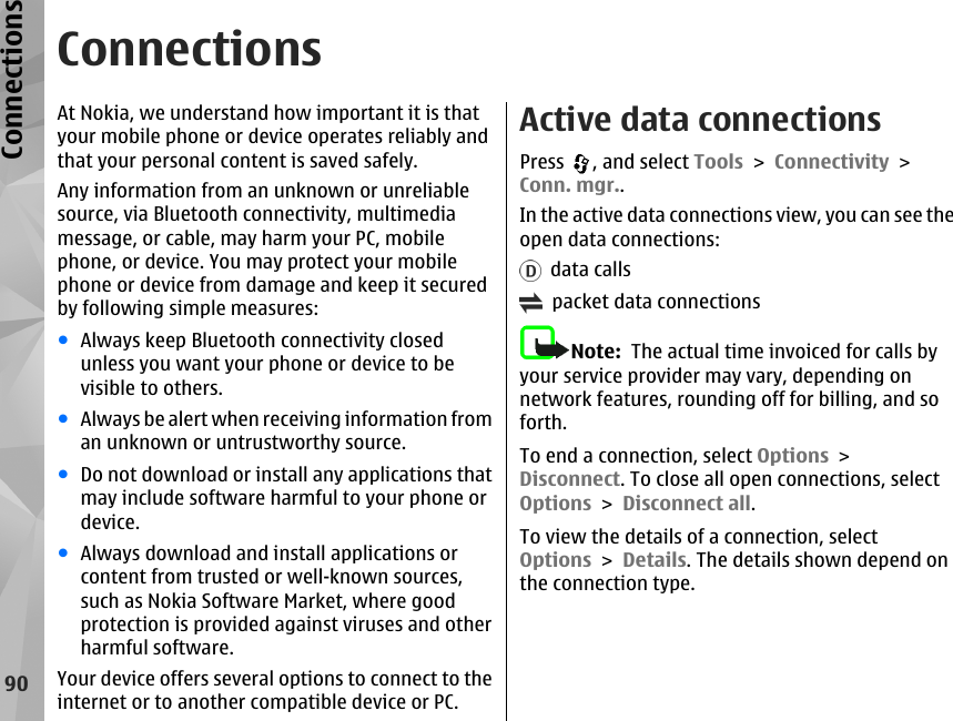 ConnectionsAt Nokia, we understand how important it is thatyour mobile phone or device operates reliably andthat your personal content is saved safely.Any information from an unknown or unreliablesource, via Bluetooth connectivity, multimediamessage, or cable, may harm your PC, mobilephone, or device. You may protect your mobilephone or device from damage and keep it securedby following simple measures:●Always keep Bluetooth connectivity closedunless you want your phone or device to bevisible to others.●Always be alert when receiving information froman unknown or untrustworthy source.●Do not download or install any applications thatmay include software harmful to your phone ordevice.●Always download and install applications orcontent from trusted or well-known sources,such as Nokia Software Market, where goodprotection is provided against viruses and otherharmful software.Your device offers several options to connect to theinternet or to another compatible device or PC.Active data connectionsPress  , and select Tools &gt; Connectivity &gt;Conn. mgr..In the active data connections view, you can see theopen data connections:  data calls  packet data connectionsNote:  The actual time invoiced for calls byyour service provider may vary, depending onnetwork features, rounding off for billing, and soforth.To end a connection, select Options &gt;Disconnect. To close all open connections, selectOptions &gt; Disconnect all.To view the details of a connection, selectOptions &gt; Details. The details shown depend onthe connection type.90Connections