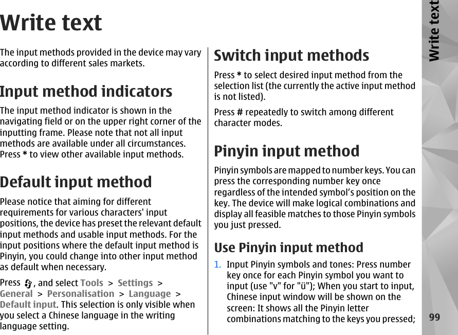 Write textThe input methods provided in the device may varyaccording to different sales markets.Input method indicatorsThe input method indicator is shown in thenavigating field or on the upper right corner of theinputting frame. Please note that not all inputmethods are available under all circumstances.Press * to view other available input methods.Default input methodPlease notice that aiming for differentrequirements for various characters&apos; inputpositions, the device has preset the relevant defaultinput methods and usable input methods. For theinput positions where the default input method isPinyin, you could change into other input methodas default when necessary.Press  , and select Tools &gt; Settings &gt;General &gt; Personalisation &gt; Language &gt;Default input. This selection is only visible whenyou select a Chinese language in the writinglanguage setting.Switch input methodsPress * to select desired input method from theselection list (the currently the active input methodis not listed).Press # repeatedly to switch among differentcharacter modes.Pinyin input methodPinyin symbols are mapped to number keys. You canpress the corresponding number key onceregardless of the intended symbol’s position on thekey. The device will make logical combinations anddisplay all feasible matches to those Pinyin symbolsyou just pressed.Use Pinyin input method1. Input Pinyin symbols and tones: Press numberkey once for each Pinyin symbol you want toinput (use &quot;v&quot; for &quot;ü&quot;); When you start to input,Chinese input window will be shown on thescreen: It shows all the Pinyin lettercombinations matching to the keys you pressed;99Write text