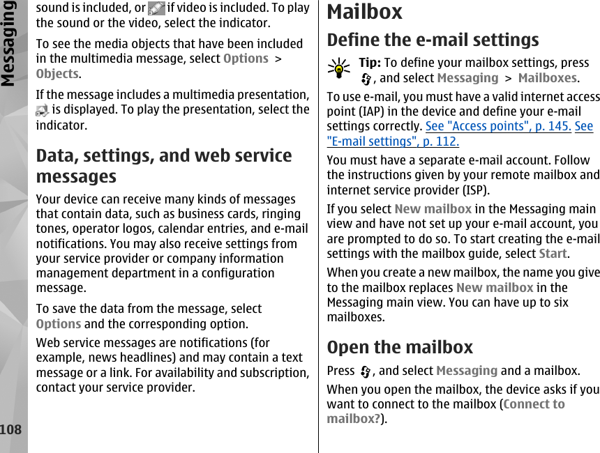 sound is included, or   if video is included. To playthe sound or the video, select the indicator.To see the media objects that have been includedin the multimedia message, select Options &gt;Objects.If the message includes a multimedia presentation, is displayed. To play the presentation, select theindicator.Data, settings, and web servicemessagesYour device can receive many kinds of messagesthat contain data, such as business cards, ringingtones, operator logos, calendar entries, and e-mailnotifications. You may also receive settings fromyour service provider or company informationmanagement department in a configurationmessage.To save the data from the message, selectOptions and the corresponding option.Web service messages are notifications (forexample, news headlines) and may contain a textmessage or a link. For availability and subscription,contact your service provider.MailboxDefine the e-mail settingsTip: To define your mailbox settings, press, and select Messaging &gt; Mailboxes.To use e-mail, you must have a valid internet accesspoint (IAP) in the device and define your e-mailsettings correctly. See &quot;Access points&quot;, p. 145. See&quot;E-mail settings&quot;, p. 112.You must have a separate e-mail account. Followthe instructions given by your remote mailbox andinternet service provider (ISP).If you select New mailbox in the Messaging mainview and have not set up your e-mail account, youare prompted to do so. To start creating the e-mailsettings with the mailbox guide, select Start.When you create a new mailbox, the name you giveto the mailbox replaces New mailbox in theMessaging main view. You can have up to sixmailboxes.Open the mailboxPress  , and select Messaging and a mailbox.When you open the mailbox, the device asks if youwant to connect to the mailbox (Connect tomailbox?).108Messaging