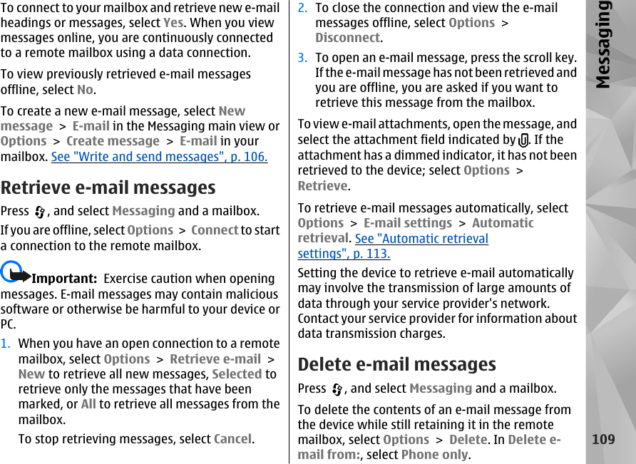 To connect to your mailbox and retrieve new e-mailheadings or messages, select Yes. When you viewmessages online, you are continuously connectedto a remote mailbox using a data connection.To view previously retrieved e-mail messagesoffline, select No.To create a new e-mail message, select Newmessage &gt; E-mail in the Messaging main view orOptions &gt; Create message &gt; E-mail in yourmailbox. See &quot;Write and send messages&quot;, p. 106.Retrieve e-mail messagesPress  , and select Messaging and a mailbox.If you are offline, select Options &gt; Connect to starta connection to the remote mailbox.Important:  Exercise caution when openingmessages. E-mail messages may contain malicioussoftware or otherwise be harmful to your device orPC.1. When you have an open connection to a remotemailbox, select Options &gt; Retrieve e-mail &gt;New to retrieve all new messages, Selected toretrieve only the messages that have beenmarked, or All to retrieve all messages from themailbox.To stop retrieving messages, select Cancel.2. To close the connection and view the e-mailmessages offline, select Options &gt;Disconnect.3. To open an e-mail message, press the scroll key.If the e-mail message has not been retrieved andyou are offline, you are asked if you want toretrieve this message from the mailbox.To view e-mail attachments, open the message, andselect the attachment field indicated by  . If theattachment has a dimmed indicator, it has not beenretrieved to the device; select Options &gt;Retrieve.To retrieve e-mail messages automatically, selectOptions &gt; E-mail settings &gt; Automaticretrieval. See &quot;Automatic retrievalsettings&quot;, p. 113.Setting the device to retrieve e-mail automaticallymay involve the transmission of large amounts ofdata through your service provider&apos;s network.Contact your service provider for information aboutdata transmission charges.Delete e-mail messagesPress  , and select Messaging and a mailbox.To delete the contents of an e-mail message fromthe device while still retaining it in the remotemailbox, select Options &gt; Delete. In Delete e-mail from:, select Phone only.109Messaging