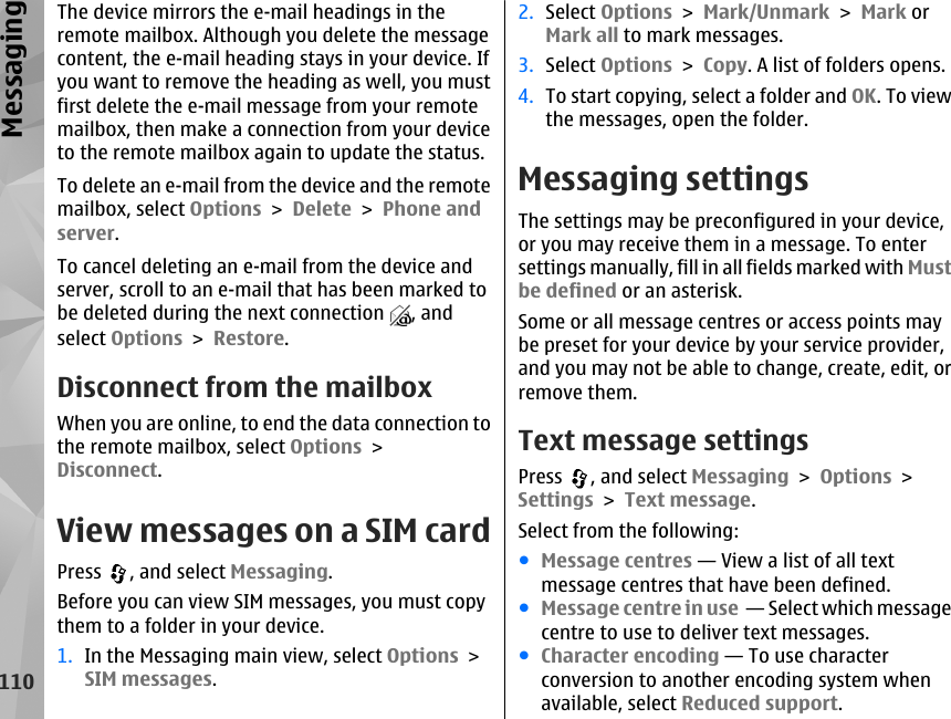 The device mirrors the e-mail headings in theremote mailbox. Although you delete the messagecontent, the e-mail heading stays in your device. Ifyou want to remove the heading as well, you mustfirst delete the e-mail message from your remotemailbox, then make a connection from your deviceto the remote mailbox again to update the status.To delete an e-mail from the device and the remotemailbox, select Options &gt; Delete &gt; Phone andserver.To cancel deleting an e-mail from the device andserver, scroll to an e-mail that has been marked tobe deleted during the next connection  , andselect Options &gt; Restore.Disconnect from the mailboxWhen you are online, to end the data connection tothe remote mailbox, select Options &gt;Disconnect.View messages on a SIM cardPress  , and select Messaging.Before you can view SIM messages, you must copythem to a folder in your device.1. In the Messaging main view, select Options &gt;SIM messages.2. Select Options &gt; Mark/Unmark &gt; Mark orMark all to mark messages.3. Select Options &gt; Copy. A list of folders opens.4. To start copying, select a folder and OK. To viewthe messages, open the folder.Messaging settingsThe settings may be preconfigured in your device,or you may receive them in a message. To entersettings manually, fill in all fields marked with Mustbe defined or an asterisk.Some or all message centres or access points maybe preset for your device by your service provider,and you may not be able to change, create, edit, orremove them.Text message settingsPress  , and select Messaging &gt; Options &gt;Settings &gt; Text message.Select from the following:●Message centres — View a list of all textmessage centres that have been defined.●Message centre in use  — Select which messagecentre to use to deliver text messages.●Character encoding — To use characterconversion to another encoding system whenavailable, select Reduced support.110Messaging