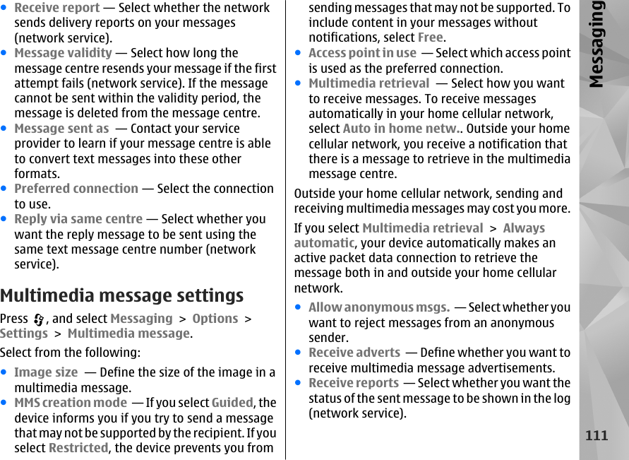 ●Receive report — Select whether the networksends delivery reports on your messages(network service).●Message validity — Select how long themessage centre resends your message if the firstattempt fails (network service). If the messagecannot be sent within the validity period, themessage is deleted from the message centre.●Message sent as  — Contact your serviceprovider to learn if your message centre is ableto convert text messages into these otherformats.●Preferred connection — Select the connectionto use.●Reply via same centre — Select whether youwant the reply message to be sent using thesame text message centre number (networkservice).Multimedia message settingsPress  , and select Messaging &gt; Options &gt;Settings &gt; Multimedia message.Select from the following:●Image size  — Define the size of the image in amultimedia message.●MMS creation mode  — If you select Guided, thedevice informs you if you try to send a messagethat may not be supported by the recipient. If youselect Restricted, the device prevents you fromsending messages that may not be supported. Toinclude content in your messages withoutnotifications, select Free.●Access point in use  — Select which access pointis used as the preferred connection.●Multimedia retrieval  — Select how you wantto receive messages. To receive messagesautomatically in your home cellular network,select Auto in home netw.. Outside your homecellular network, you receive a notification thatthere is a message to retrieve in the multimediamessage centre.Outside your home cellular network, sending andreceiving multimedia messages may cost you more.If you select Multimedia retrieval &gt; Alwaysautomatic, your device automatically makes anactive packet data connection to retrieve themessage both in and outside your home cellularnetwork.●Allow anonymous msgs.  — Select whether youwant to reject messages from an anonymoussender.●Receive adverts  — Define whether you want toreceive multimedia message advertisements.●Receive reports  — Select whether you want thestatus of the sent message to be shown in the log(network service).111Messaging