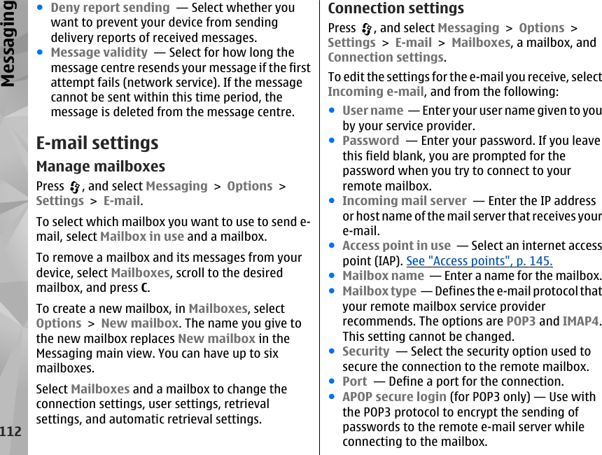 ●Deny report sending  — Select whether youwant to prevent your device from sendingdelivery reports of received messages.●Message validity  — Select for how long themessage centre resends your message if the firstattempt fails (network service). If the messagecannot be sent within this time period, themessage is deleted from the message centre.E-mail settingsManage mailboxesPress  , and select Messaging &gt; Options &gt;Settings &gt; E-mail.To select which mailbox you want to use to send e-mail, select Mailbox in use and a mailbox.To remove a mailbox and its messages from yourdevice, select Mailboxes, scroll to the desiredmailbox, and press C.To create a new mailbox, in Mailboxes, selectOptions &gt; New mailbox. The name you give tothe new mailbox replaces New mailbox in theMessaging main view. You can have up to sixmailboxes.Select Mailboxes and a mailbox to change theconnection settings, user settings, retrievalsettings, and automatic retrieval settings.Connection settingsPress  , and select Messaging &gt; Options &gt;Settings &gt; E-mail &gt; Mailboxes, a mailbox, andConnection settings.To edit the settings for the e-mail you receive, selectIncoming e-mail, and from the following:●User name  — Enter your user name given to youby your service provider.●Password  — Enter your password. If you leavethis field blank, you are prompted for thepassword when you try to connect to yourremote mailbox.●Incoming mail server  — Enter the IP addressor host name of the mail server that receives youre-mail.●Access point in use  — Select an internet accesspoint (IAP). See &quot;Access points&quot;, p. 145.●Mailbox name  — Enter a name for the mailbox.●Mailbox type  — Defines the e-mail protocol thatyour remote mailbox service providerrecommends. The options are POP3 and IMAP4.This setting cannot be changed.●Security  — Select the security option used tosecure the connection to the remote mailbox.●Port  — Define a port for the connection.●APOP secure login (for POP3 only) — Use withthe POP3 protocol to encrypt the sending ofpasswords to the remote e-mail server whileconnecting to the mailbox.112Messaging