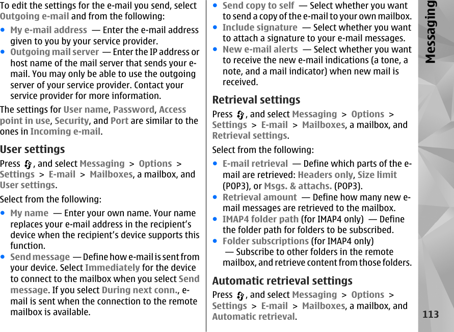 To edit the settings for the e-mail you send, selectOutgoing e-mail and from the following:●My e-mail address  — Enter the e-mail addressgiven to you by your service provider.●Outgoing mail server  — Enter the IP address orhost name of the mail server that sends your e-mail. You may only be able to use the outgoingserver of your service provider. Contact yourservice provider for more information.The settings for User name, Password, Accesspoint in use, Security, and Port are similar to theones in Incoming e-mail.User settingsPress  , and select Messaging &gt; Options &gt;Settings &gt; E-mail &gt; Mailboxes, a mailbox, andUser settings.Select from the following:●My name  — Enter your own name. Your namereplaces your e-mail address in the recipient’sdevice when the recipient’s device supports thisfunction.●Send message  — Define how e-mail is sent fromyour device. Select Immediately for the deviceto connect to the mailbox when you select Sendmessage. If you select During next conn., e-mail is sent when the connection to the remotemailbox is available.●Send copy to self  — Select whether you wantto send a copy of the e-mail to your own mailbox.●Include signature  — Select whether you wantto attach a signature to your e-mail messages.●New e-mail alerts  — Select whether you wantto receive the new e-mail indications (a tone, anote, and a mail indicator) when new mail isreceived.Retrieval settingsPress  , and select Messaging &gt; Options &gt;Settings &gt; E-mail &gt; Mailboxes, a mailbox, andRetrieval settings.Select from the following:●E-mail retrieval  — Define which parts of the e-mail are retrieved: Headers only, Size limit(POP3), or Msgs. &amp; attachs. (POP3).●Retrieval amount  — Define how many new e-mail messages are retrieved to the mailbox.●IMAP4 folder path (for IMAP4 only)  — Definethe folder path for folders to be subscribed.●Folder subscriptions (for IMAP4 only) — Subscribe to other folders in the remotemailbox, and retrieve content from those folders.Automatic retrieval settingsPress  , and select Messaging &gt; Options &gt;Settings &gt; E-mail &gt; Mailboxes, a mailbox, andAutomatic retrieval.113Messaging