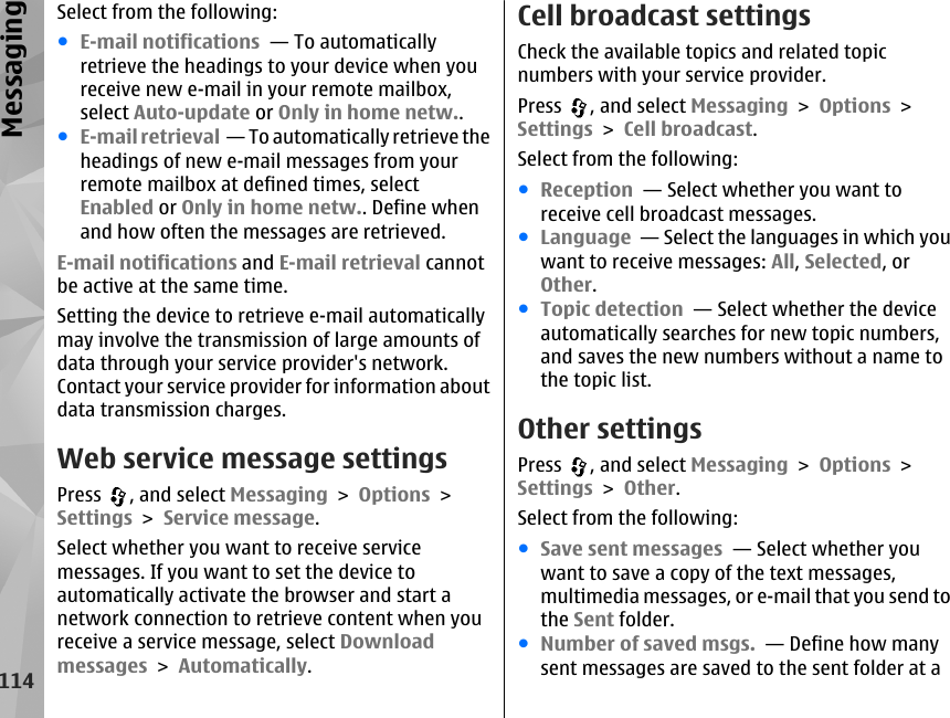 Select from the following:●E-mail notifications  — To automaticallyretrieve the headings to your device when youreceive new e-mail in your remote mailbox,select Auto-update or Only in home netw..●E-mail retrieval  — To automatically retrieve theheadings of new e-mail messages from yourremote mailbox at defined times, selectEnabled or Only in home netw.. Define whenand how often the messages are retrieved.E-mail notifications and E-mail retrieval cannotbe active at the same time.Setting the device to retrieve e-mail automaticallymay involve the transmission of large amounts ofdata through your service provider&apos;s network.Contact your service provider for information aboutdata transmission charges.Web service message settingsPress  , and select Messaging &gt; Options &gt;Settings &gt; Service message.Select whether you want to receive servicemessages. If you want to set the device toautomatically activate the browser and start anetwork connection to retrieve content when youreceive a service message, select Downloadmessages &gt; Automatically.Cell broadcast settingsCheck the available topics and related topicnumbers with your service provider.Press  , and select Messaging &gt; Options &gt;Settings &gt; Cell broadcast.Select from the following:●Reception  — Select whether you want toreceive cell broadcast messages.●Language  — Select the languages in which youwant to receive messages: All, Selected, orOther.●Topic detection  — Select whether the deviceautomatically searches for new topic numbers,and saves the new numbers without a name tothe topic list.Other settingsPress  , and select Messaging &gt; Options &gt;Settings &gt; Other.Select from the following:●Save sent messages  — Select whether youwant to save a copy of the text messages,multimedia messages, or e-mail that you send tothe Sent folder.●Number of saved msgs.  — Define how manysent messages are saved to the sent folder at a114Messaging