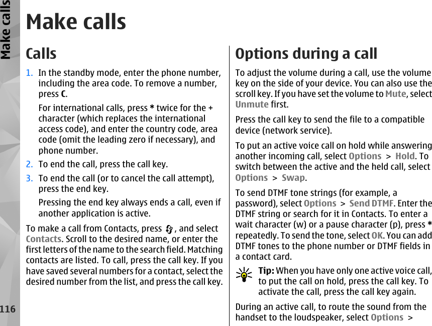 Make callsCalls1. In the standby mode, enter the phone number,including the area code. To remove a number,press C.For international calls, press * twice for the +character (which replaces the internationalaccess code), and enter the country code, areacode (omit the leading zero if necessary), andphone number.2. To end the call, press the call key.3. To end the call (or to cancel the call attempt),press the end key.Pressing the end key always ends a call, even ifanother application is active.To make a call from Contacts, press  , and selectContacts. Scroll to the desired name, or enter thefirst letters of the name to the search field. Matchingcontacts are listed. To call, press the call key. If youhave saved several numbers for a contact, select thedesired number from the list, and press the call key.Options during a callTo adjust the volume during a call, use the volumekey on the side of your device. You can also use thescroll key. If you have set the volume to Mute, selectUnmute first.Press the call key to send the file to a compatibledevice (network service).To put an active voice call on hold while answeringanother incoming call, select Options &gt; Hold. Toswitch between the active and the held call, selectOptions &gt; Swap.To send DTMF tone strings (for example, apassword), select Options &gt; Send DTMF. Enter theDTMF string or search for it in Contacts. To enter await character (w) or a pause character (p), press *repeatedly. To send the tone, select OK. You can addDTMF tones to the phone number or DTMF fields ina contact card.Tip: When you have only one active voice call,to put the call on hold, press the call key. Toactivate the call, press the call key again.During an active call, to route the sound from thehandset to the loudspeaker, select Options &gt;116Make calls