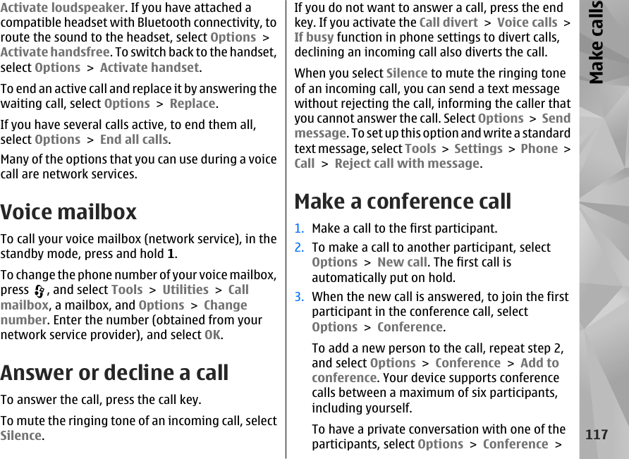 Activate loudspeaker. If you have attached acompatible headset with Bluetooth connectivity, toroute the sound to the headset, select Options &gt;Activate handsfree. To switch back to the handset,select Options &gt; Activate handset.To end an active call and replace it by answering thewaiting call, select Options &gt; Replace.If you have several calls active, to end them all,select Options &gt; End all calls.Many of the options that you can use during a voicecall are network services.Voice mailboxTo call your voice mailbox (network service), in thestandby mode, press and hold 1.To change the phone number of your voice mailbox,press  , and select Tools &gt; Utilities &gt; Callmailbox, a mailbox, and Options &gt; Changenumber. Enter the number (obtained from yournetwork service provider), and select OK.Answer or decline a callTo answer the call, press the call key.To mute the ringing tone of an incoming call, selectSilence. If you do not want to answer a call, press the endkey. If you activate the Call divert &gt; Voice calls &gt;If busy function in phone settings to divert calls,declining an incoming call also diverts the call.When you select Silence to mute the ringing toneof an incoming call, you can send a text messagewithout rejecting the call, informing the caller thatyou cannot answer the call. Select Options &gt; Sendmessage. To set up this option and write a standardtext message, select Tools &gt; Settings &gt; Phone &gt;Call &gt; Reject call with message.Make a conference call1. Make a call to the first participant.2. To make a call to another participant, selectOptions &gt; New call. The first call isautomatically put on hold.3. When the new call is answered, to join the firstparticipant in the conference call, selectOptions &gt; Conference.To add a new person to the call, repeat step 2,and select Options &gt; Conference &gt; Add toconference. Your device supports conferencecalls between a maximum of six participants,including yourself.To have a private conversation with one of theparticipants, select Options &gt; Conference &gt;117Make calls