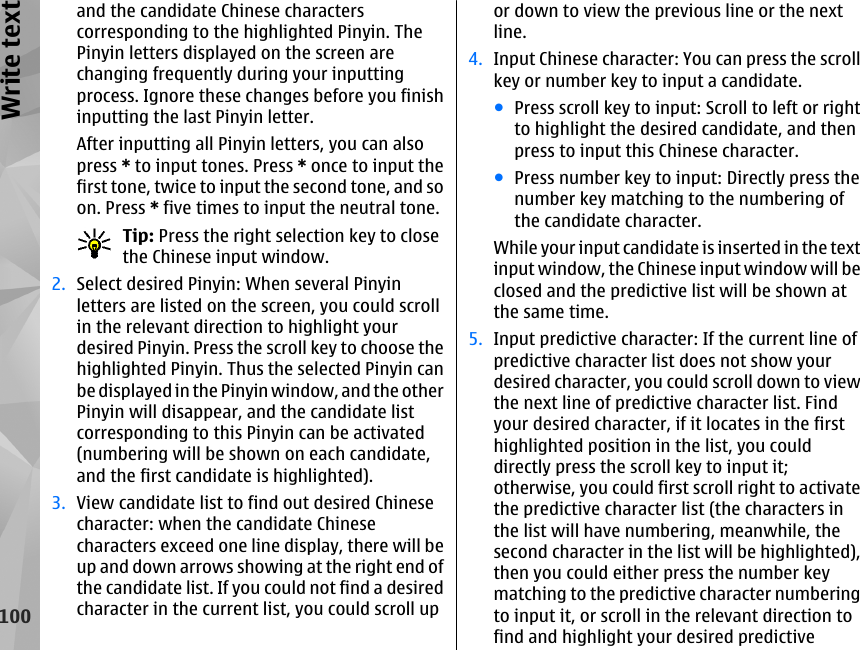 and the candidate Chinese characterscorresponding to the highlighted Pinyin. ThePinyin letters displayed on the screen arechanging frequently during your inputtingprocess. Ignore these changes before you finishinputting the last Pinyin letter.After inputting all Pinyin letters, you can alsopress * to input tones. Press * once to input thefirst tone, twice to input the second tone, and soon. Press * five times to input the neutral tone.Tip: Press the right selection key to closethe Chinese input window.2. Select desired Pinyin: When several Pinyinletters are listed on the screen, you could scrollin the relevant direction to highlight yourdesired Pinyin. Press the scroll key to choose thehighlighted Pinyin. Thus the selected Pinyin canbe displayed in the Pinyin window, and the otherPinyin will disappear, and the candidate listcorresponding to this Pinyin can be activated(numbering will be shown on each candidate,and the first candidate is highlighted).3. View candidate list to find out desired Chinesecharacter: when the candidate Chinesecharacters exceed one line display, there will beup and down arrows showing at the right end ofthe candidate list. If you could not find a desiredcharacter in the current list, you could scroll upor down to view the previous line or the nextline.4. Input Chinese character: You can press the scrollkey or number key to input a candidate.●Press scroll key to input: Scroll to left or rightto highlight the desired candidate, and thenpress to input this Chinese character.●Press number key to input: Directly press thenumber key matching to the numbering ofthe candidate character.While your input candidate is inserted in the textinput window, the Chinese input window will beclosed and the predictive list will be shown atthe same time.5. Input predictive character: If the current line ofpredictive character list does not show yourdesired character, you could scroll down to viewthe next line of predictive character list. Findyour desired character, if it locates in the firsthighlighted position in the list, you coulddirectly press the scroll key to input it;otherwise, you could first scroll right to activatethe predictive character list (the characters inthe list will have numbering, meanwhile, thesecond character in the list will be highlighted),then you could either press the number keymatching to the predictive character numberingto input it, or scroll in the relevant direction tofind and highlight your desired predictive100Write text