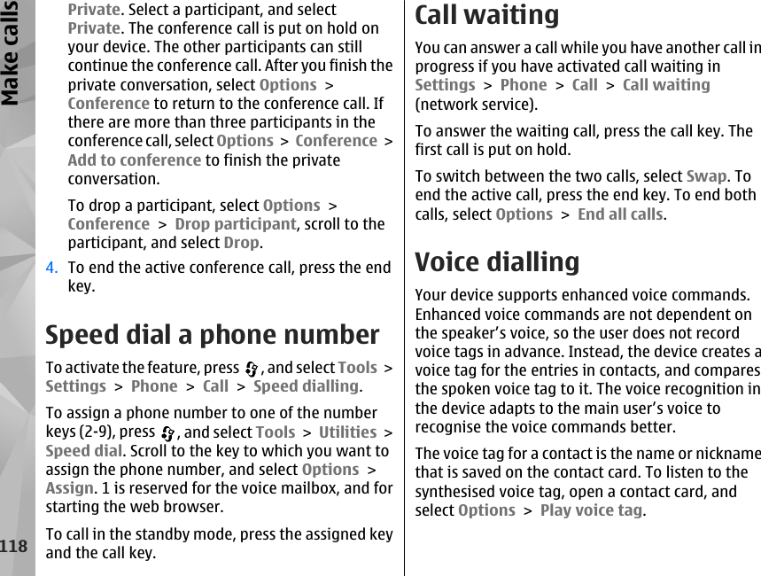 Private. Select a participant, and selectPrivate. The conference call is put on hold onyour device. The other participants can stillcontinue the conference call. After you finish theprivate conversation, select Options &gt;Conference to return to the conference call. Ifthere are more than three participants in theconference call, select Options &gt; Conference &gt;Add to conference to finish the privateconversation.To drop a participant, select Options &gt;Conference &gt; Drop participant, scroll to theparticipant, and select Drop.4. To end the active conference call, press the endkey.Speed dial a phone numberTo activate the feature, press  , and select Tools &gt;Settings &gt; Phone &gt; Call &gt; Speed dialling.To assign a phone number to one of the numberkeys (2-9), press  , and select Tools &gt; Utilities &gt;Speed dial. Scroll to the key to which you want toassign the phone number, and select Options &gt;Assign. 1 is reserved for the voice mailbox, and forstarting the web browser.To call in the standby mode, press the assigned keyand the call key.Call waitingYou can answer a call while you have another call inprogress if you have activated call waiting inSettings &gt; Phone &gt; Call &gt; Call waiting(network service).To answer the waiting call, press the call key. Thefirst call is put on hold.To switch between the two calls, select Swap. Toend the active call, press the end key. To end bothcalls, select Options &gt; End all calls. Voice diallingYour device supports enhanced voice commands.Enhanced voice commands are not dependent onthe speaker’s voice, so the user does not recordvoice tags in advance. Instead, the device creates avoice tag for the entries in contacts, and comparesthe spoken voice tag to it. The voice recognition inthe device adapts to the main user’s voice torecognise the voice commands better.The voice tag for a contact is the name or nicknamethat is saved on the contact card. To listen to thesynthesised voice tag, open a contact card, andselect Options &gt; Play voice tag.118Make calls