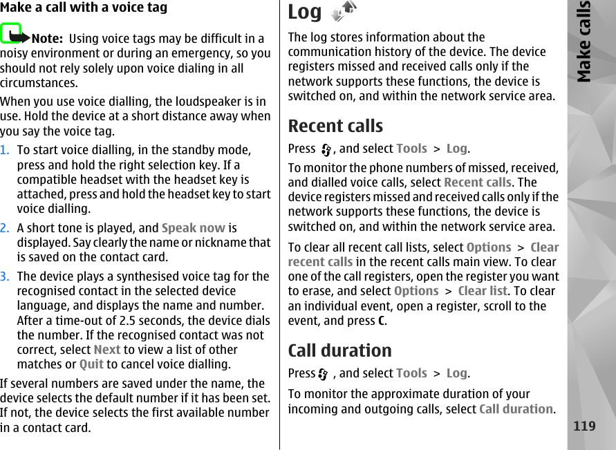 Make a call with a voice tagNote:  Using voice tags may be difficult in anoisy environment or during an emergency, so youshould not rely solely upon voice dialing in allcircumstances.When you use voice dialling, the loudspeaker is inuse. Hold the device at a short distance away whenyou say the voice tag.1. To start voice dialling, in the standby mode,press and hold the right selection key. If acompatible headset with the headset key isattached, press and hold the headset key to startvoice dialling.2. A short tone is played, and Speak now isdisplayed. Say clearly the name or nickname thatis saved on the contact card.3. The device plays a synthesised voice tag for therecognised contact in the selected devicelanguage, and displays the name and number.After a time-out of 2.5 seconds, the device dialsthe number. If the recognised contact was notcorrect, select Next to view a list of othermatches or Quit to cancel voice dialling.If several numbers are saved under the name, thedevice selects the default number if it has been set.If not, the device selects the first available numberin a contact card.LogThe log stores information about thecommunication history of the device. The deviceregisters missed and received calls only if thenetwork supports these functions, the device isswitched on, and within the network service area.Recent callsPress  , and select Tools &gt; Log.To monitor the phone numbers of missed, received,and dialled voice calls, select Recent calls. Thedevice registers missed and received calls only if thenetwork supports these functions, the device isswitched on, and within the network service area.To clear all recent call lists, select Options &gt; Clearrecent calls in the recent calls main view. To clearone of the call registers, open the register you wantto erase, and select Options &gt; Clear list. To clearan individual event, open a register, scroll to theevent, and press C.Call durationPress  , and select Tools &gt; Log.To monitor the approximate duration of yourincoming and outgoing calls, select Call duration.119Make calls