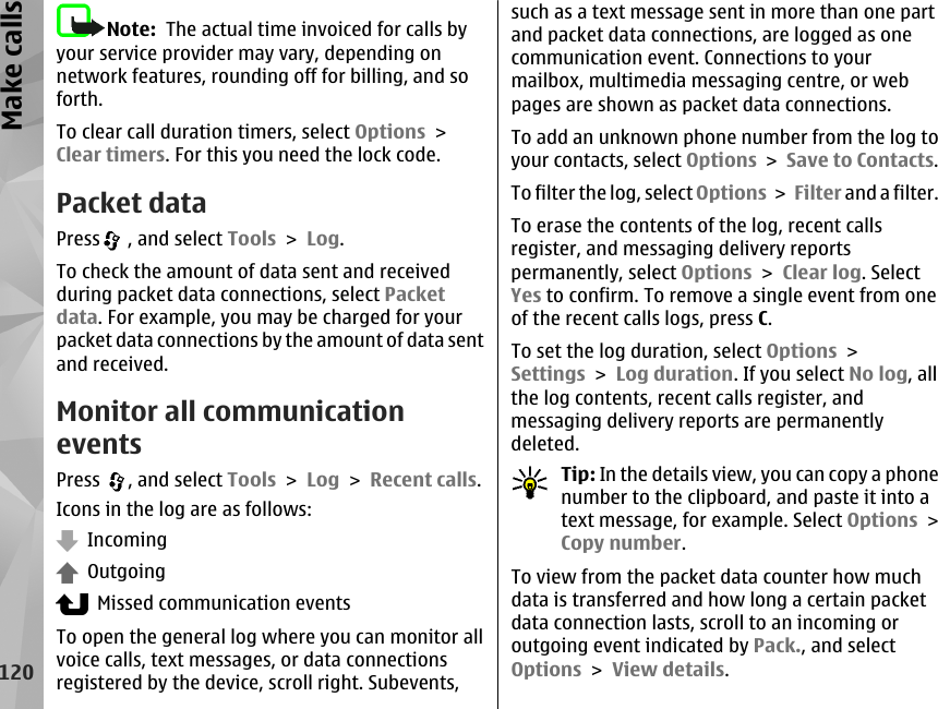 Note:  The actual time invoiced for calls byyour service provider may vary, depending onnetwork features, rounding off for billing, and soforth.To clear call duration timers, select Options &gt;Clear timers. For this you need the lock code.Packet dataPress  , and select Tools &gt; Log.To check the amount of data sent and receivedduring packet data connections, select Packetdata. For example, you may be charged for yourpacket data connections by the amount of data sentand received.Monitor all communicationeventsPress  , and select Tools &gt; Log &gt; Recent calls.Icons in the log are as follows:  Incoming  Outgoing  Missed communication eventsTo open the general log where you can monitor allvoice calls, text messages, or data connectionsregistered by the device, scroll right. Subevents,such as a text message sent in more than one partand packet data connections, are logged as onecommunication event. Connections to yourmailbox, multimedia messaging centre, or webpages are shown as packet data connections.To add an unknown phone number from the log toyour contacts, select Options &gt; Save to Contacts.To filter the log, select Options &gt; Filter and a filter.To erase the contents of the log, recent callsregister, and messaging delivery reportspermanently, select Options &gt; Clear log. SelectYes to confirm. To remove a single event from oneof the recent calls logs, press C.To set the log duration, select Options &gt;Settings &gt; Log duration. If you select No log, allthe log contents, recent calls register, andmessaging delivery reports are permanentlydeleted.Tip: In the details view, you can copy a phonenumber to the clipboard, and paste it into atext message, for example. Select Options &gt;Copy number.To view from the packet data counter how muchdata is transferred and how long a certain packetdata connection lasts, scroll to an incoming oroutgoing event indicated by Pack., and selectOptions &gt; View details.120Make calls