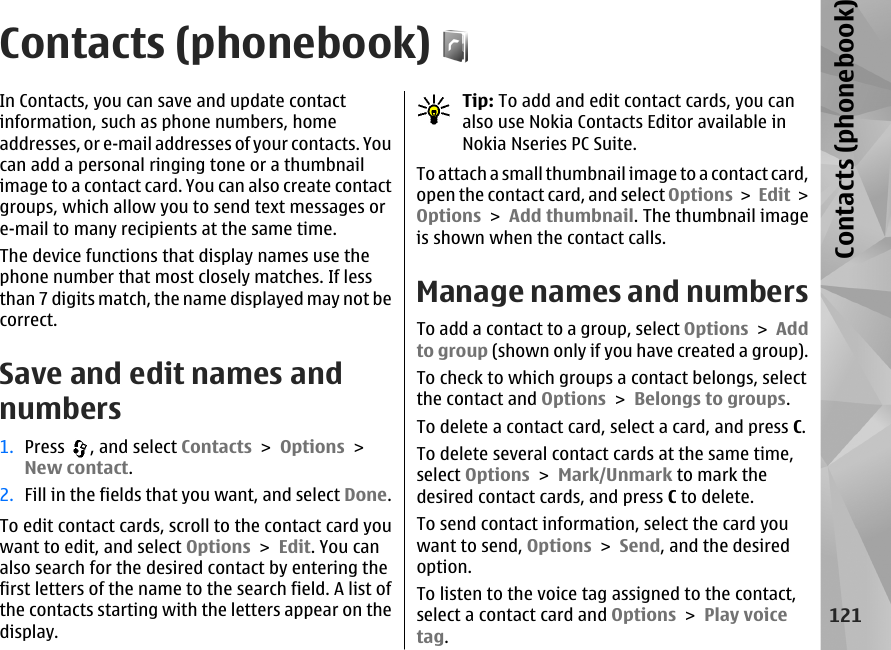 Contacts (phonebook)In Contacts, you can save and update contactinformation, such as phone numbers, homeaddresses, or e-mail addresses of your contacts. Youcan add a personal ringing tone or a thumbnailimage to a contact card. You can also create contactgroups, which allow you to send text messages ore-mail to many recipients at the same time.The device functions that display names use thephone number that most closely matches. If lessthan 7 digits match, the name displayed may not becorrect.Save and edit names andnumbers1. Press  , and select Contacts &gt; Options &gt;New contact.2. Fill in the fields that you want, and select Done.To edit contact cards, scroll to the contact card youwant to edit, and select Options &gt; Edit. You canalso search for the desired contact by entering thefirst letters of the name to the search field. A list ofthe contacts starting with the letters appear on thedisplay.Tip: To add and edit contact cards, you canalso use Nokia Contacts Editor available inNokia Nseries PC Suite.To attach a small thumbnail image to a contact card,open the contact card, and select Options &gt; Edit &gt;Options &gt; Add thumbnail. The thumbnail imageis shown when the contact calls. Manage names and numbersTo add a contact to a group, select Options &gt; Addto group (shown only if you have created a group).To check to which groups a contact belongs, selectthe contact and Options &gt; Belongs to groups.To delete a contact card, select a card, and press C.To delete several contact cards at the same time,select Options &gt; Mark/Unmark to mark thedesired contact cards, and press C to delete. To send contact information, select the card youwant to send, Options &gt; Send, and the desiredoption. To listen to the voice tag assigned to the contact,select a contact card and Options &gt; Play voicetag. 121Contacts (phonebook)