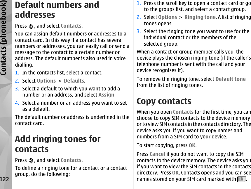 Default numbers andaddressesPress  , and select Contacts.You can assign default numbers or addresses to acontact card. In this way if a contact has severalnumbers or addresses, you can easily call or send amessage to the contact to a certain number oraddress. The default number is also used in voicedialling.1. In the contacts list, select a contact.2. Select Options &gt; Defaults.3. Select a default to which you want to add anumber or an address, and select Assign.4. Select a number or an address you want to setas a default.The default number or address is underlined in thecontact card.Add ringing tones forcontactsPress  , and select Contacts.To define a ringing tone for a contact or a contactgroup, do the following:1. Press the scroll key to open a contact card or goto the groups list, and select a contact group.2. Select Options &gt; Ringing tone. A list of ringingtones opens.3. Select the ringing tone you want to use for theindividual contact or the members of theselected group.When a contact or group member calls you, thedevice plays the chosen ringing tone (if the caller’stelephone number is sent with the call and yourdevice recognises it).To remove the ringing tone, select Default tonefrom the list of ringing tones.Copy contactsWhen you open Contacts for the first time, you canchoose to copy SIM contacts to the device memoryor to view SIM contacts in the contacts directory. Thedevice asks you if you want to copy names andnumbers from a SIM card to your device.To start copying, press OK.Press Cancel if you do not want to copy the SIMcontacts to the device memory. The device asks youif you want to view the SIM contacts in the contactsdirectory. Press OK, Contacts opens and you can seenames stored on your SIM card marked with  .122Contacts (phonebook)