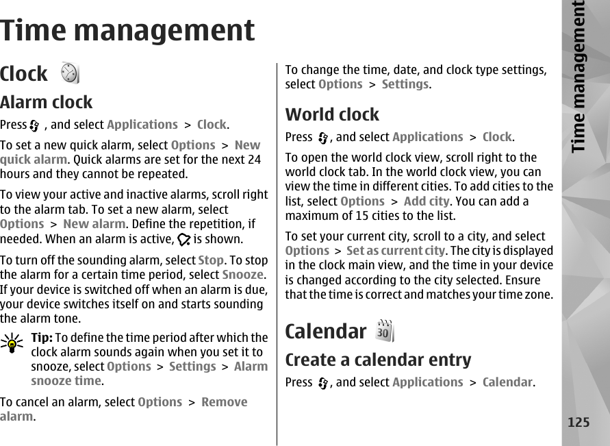 Time managementClock Alarm clockPress  , and select Applications &gt; Clock.To set a new quick alarm, select Options &gt; Newquick alarm. Quick alarms are set for the next 24hours and they cannot be repeated.To view your active and inactive alarms, scroll rightto the alarm tab. To set a new alarm, selectOptions &gt; New alarm. Define the repetition, ifneeded. When an alarm is active,   is shown.To turn off the sounding alarm, select Stop. To stopthe alarm for a certain time period, select Snooze.If your device is switched off when an alarm is due,your device switches itself on and starts soundingthe alarm tone.Tip: To define the time period after which theclock alarm sounds again when you set it tosnooze, select Options &gt; Settings &gt; Alarmsnooze time.To cancel an alarm, select Options &gt; Removealarm.To change the time, date, and clock type settings,select Options &gt; Settings.World clockPress  , and select Applications &gt; Clock.To open the world clock view, scroll right to theworld clock tab. In the world clock view, you canview the time in different cities. To add cities to thelist, select Options &gt; Add city. You can add amaximum of 15 cities to the list.To set your current city, scroll to a city, and selectOptions &gt;  Set as current city. The city is displayedin the clock main view, and the time in your deviceis changed according to the city selected. Ensurethat the time is correct and matches your time zone.CalendarCreate a calendar entryPress  , and select Applications &gt; Calendar.125Time management