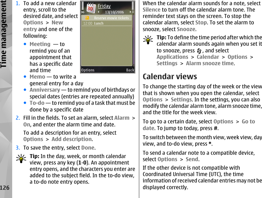 1. To add a new calendarentry, scroll to thedesired date, and selectOptions &gt; Newentry and one of thefollowing:●Meeting  — toremind you of anappointment thathas a specific dateand time●Memo — to write ageneral entry for a day●Anniversary — to remind you of birthdays orspecial dates (entries are repeated annually)●To-do — to remind you of a task that must bedone by a specific date2. Fill in the fields. To set an alarm, select Alarm &gt;On, and enter the alarm time and date.To add a description for an entry, selectOptions &gt; Add description.3. To save the entry, select Done.Tip: In the day, week, or month calendarview, press any key (1-0). An appointmententry opens, and the characters you enter areadded to the subject field. In the to-do view,a to-do note entry opens.When the calendar alarm sounds for a note, selectSilence to turn off the calendar alarm tone. Thereminder text stays on the screen. To stop thecalendar alarm, select Stop. To set the alarm tosnooze, select Snooze.Tip: To define the time period after which thecalendar alarm sounds again when you set itto snooze, press  , and selectApplications &gt; Calendar &gt; Options &gt;Settings &gt; Alarm snooze time.Calendar viewsTo change the starting day of the week or the viewthat is shown when you open the calendar, selectOptions &gt; Settings. In the settings, you can alsomodify the calendar alarm tone, alarm snooze time,and the title for the week view.To go to a certain date, select Options &gt; Go todate. To jump to today, press #.To switch between the month view, week view, dayview, and to-do view, press *.To send a calendar note to a compatible device,select Options &gt; Send.If the other device is not compatible withCoordinated Universal Time (UTC), the timeinformation of received calendar entries may not bedisplayed correctly.126Time management