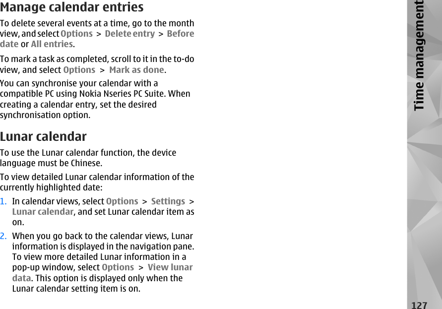 Manage calendar entriesTo delete several events at a time, go to the monthview, and select Options &gt; Delete entry &gt;  Beforedate or All entries.To mark a task as completed, scroll to it in the to-doview, and select Options &gt; Mark as done.You can synchronise your calendar with acompatible PC using Nokia Nseries PC Suite. Whencreating a calendar entry, set the desiredsynchronisation option.Lunar calendarTo use the Lunar calendar function, the devicelanguage must be Chinese.To view detailed Lunar calendar information of thecurrently highlighted date:1. In calendar views, select Options &gt; Settings &gt;Lunar calendar, and set Lunar calendar item ason.2. When you go back to the calendar views, Lunarinformation is displayed in the navigation pane.To view more detailed Lunar information in apop-up window, select Options &gt; View lunardata. This option is displayed only when theLunar calendar setting item is on.127Time management