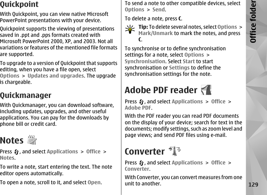 QuickpointWith Quickpoint, you can view native MicrosoftPowerPoint presentations with your device.Quickpoint supports the viewing of presentationssaved in .ppt and .pps formats created withMicrosoft PowerPoint 2000, XP, and 2003. Not allvariations or features of the mentioned file formatsare supported.To upgrade to a version of Quickpoint that supportsediting, when you have a file open, selectOptions &gt; Updates and upgrades. The upgradeis chargeable.QuickmanagerWith Quickmanager, you can download software,including updates, upgrades, and other usefulapplications. You can pay for the downloads byphone bill or credit card.NotesPress  , and select Applications &gt; Office &gt;Notes.To write a note, start entering the text. The noteeditor opens automatically.To open a note, scroll to it, and select Open.To send a note to other compatible devices, selectOptions &gt; Send.To delete a note, press C.Tip: To delete several notes, select Options &gt;Mark/Unmark to mark the notes, and pressC.To synchronise or to define synchronisationsettings for a note, select Options &gt;Synchronisation. Select Start to startsynchronisation or Settings to define thesynchronisation settings for the note.Adobe PDF readerPress  , and select Applications &gt; Office &gt;Adobe PDF.With the PDF reader you can read PDF documentson the display of your device; search for text in thedocuments; modify settings, such as zoom level andpage views; and send PDF files using e-mail.ConverterPress  , and select Applications &gt; Office &gt;Converter.With Converter, you can convert measures from oneunit to another.129Office folder