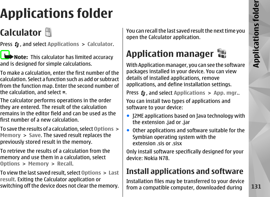 Applications folderCalculatorPress  , and select Applications &gt; Calculator.Note:  This calculator has limited accuracyand is designed for simple calculations.To make a calculation, enter the first number of thecalculation. Select a function such as add or subtractfrom the function map. Enter the second number ofthe calculation, and select =.The calculator performs operations in the orderthey are entered. The result of the calculationremains in the editor field and can be used as thefirst number of a new calculation.To save the results of a calculation, select Options &gt;Memory &gt; Save. The saved result replaces thepreviously stored result in the memory.To retrieve the results of a calculation from thememory and use them in a calculation, selectOptions &gt; Memory &gt; Recall.To view the last saved result, select Options &gt; Lastresult. Exiting the Calculator application orswitching off the device does not clear the memory.You can recall the last saved result the next time youopen the Calculator application.Application managerWith Application manager, you can see the softwarepackages installed in your device. You can viewdetails of installed applications, removeapplications, and define installation settings.Press  , and select Applications &gt; App. mgr..You can install two types of applications andsoftware to your device:●J2ME applications based on Java technology withthe extension .jad or .jar●Other applications and software suitable for theSymbian operating system with theextension .sis or .sisxOnly install software specifically designed for yourdevice: Nokia N78.Install applications and software Installation files may be transferred to your devicefrom a compatible computer, downloaded during131Applications folder