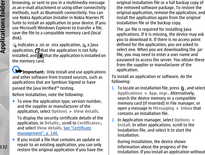 browsing, or sent to you in a multimedia messageas an e-mail attachment or using other connectivitymethods, such as Bluetooth connectivity. You canuse Nokia Application Installer in Nokia Nseries PCSuite to install an application to your device. If youuse Microsoft Windows Explorer to transfer a file,save the file to a compatible memory card (localdisk). indicates a .sis or .sisx application,   a Javaapplication,   that the application is not fullyinstalled, and   that the application is installed onthe memory card.Important:  Only install and use applicationsand other software from trusted sources, such asapplications that are Symbian Signed or havepassed the Java VerifiedTM testing.Before installation, note the following:●To view the application type, version number,and the supplier or manufacturer of theapplication, select Options &gt; View details.To display the security certificate details of theapplication, in Details:, scroll to Certificates:,and select View details. See &quot;Certificatemanagement&quot;, p. 140.●If you install a file that contains an update orrepair to an existing application, you can onlyrestore the original application if you have theoriginal installation file or a full backup copy ofthe removed software package. To restore theoriginal application, remove the application, andinstall the application again from the originalinstallation file or the backup copy.The .jar file is required for installing Javaapplications. If it is missing, the device may askyou to download it. If there is no access pointdefined for the application, you are asked toselect one. When you are downloading the .jarfile, you may need to enter a user name andpassword to access the server. You obtain thesefrom the supplier or manufacturer of theapplication.To install an application or software, do thefollowing:1. To locate an installation file, press  , and selectApplications &gt; App. mgr.. Alternatively,search the device memory or a compatiblememory card (if inserted) in File manager, oropen a message in Messaging &gt; Inbox thatcontains an installation file.2. In Application manager, select Options &gt;Install. In other applications, scroll to theinstallation file, and select it to start theinstallation.During installation, the device showsinformation about the progress of theinstallation. If you install an application without132Applications folder